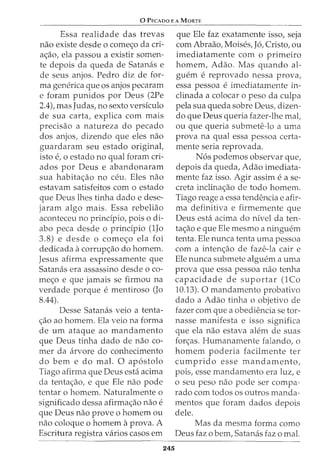 0 PEcAoo E A MoRTE
Essa realidade das trevas
nao existe desde o come<;:o da cri-
a<;:ao, ela passou a existir somen-
te depois da queda de Satanas e
de seus anjos. Pedro diz de for-
ma generica que os anjos pecaram
e foram punidos por Deus (2Pe
2.4), mas Judas, no sexto versiculo
de sua carta, explica com mais
precisao a natureza do pecado
dos anjos, dizendo que eles nao
guardaram seu estado original,
isto e, 0 estado no qual foram cri-
ados por Deus e abandonaram
sua habita<;:ao no ceu. Eles nao
estavam satisfeitos com o estado
que Deus lhes tinha dado e dese-
jaram algo mais. Essa rebeliao
aconteceu no principia, pois o di-
abo peca desde o principia (lJo
3.8) e desde o come<;:o ela foi
dedicada acorrup<;:ao do homem.
Jesus afirma expressamente que
Satanas era assassino desde o co-
me<;:o e que jamais se firmou na
verdade porque ementiroso (Jo
8.44).
Desse Satanas veio a tenta-
<;:ao ao homem. Ela veio na forma
de urn ataque ao mandamento
que Deus tinha dado de nao co-
mer da arvore do conhecimento
do bern e do mal. 0 ap6stolo
Tiago afirma que Deus esta acima
da tenta<;:ao, e que Ele nao pode
tentar o homem. Naturalmente o
significado dessa afirma<;:ao nao e
que Deus nao prove o homem ou
nao coloque o homem aprova. A
Escritura registra varios casos em
245
que Ele faz exatamente isso, seja
com Abraao, Moises, J6, Cristo, ou
imediatamente com o primeiro
homem, Adao. Mas quando al-
guem e reprovado nessa prova,
essa pessoa eimediatamente in-
clinada a colocar o peso da culpa
pela sua queda sobre Deus, dizen-
do que Deus queria fazer-lhe mal,
ou que queria submete-lo a uma
prova na qual essa pessoa certa-
mente seria reprovada.
N6s podemos observar que,
depois da queda, Adao imediata-
mente faz isso. Agir assim ease-
creta inclina<;:ao de todo homem.
Tiago reage a essa tendencia e afir-
ma definitiva e firmemente que
Deus esta acima do nivel da ten-
ta<;:ao e que Ele mesmo a ninguem
tenta. Ele nunca tenta uma pessoa
com a inten<;:ao de faze-la cair e
Ele nunca submete alguem a uma
prova que essa pessoa nao tenha
capacidade de suportar (lCo
10.13). 0 mandamento probativo
dado a Adao tinha o objetivo de
fazer com que a obediencia se tor-
nasse manifesta e isso significa
que ela nao estava alem de suas
for<;:as. Humanamente falando, o
homem poderia facilmente ter
cumprido esse mandamento,
pois, esse mandamento era luz, e
o seu peso nao pode ser compa-
rado com todos os outros manda-
mentos que foram dados depois
dele.
Mas da mesma forma como
Deus faz o bern, Satanas faz o mal.
 