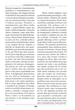 Fundamentos Teol6gicos da Fe Crista
Satancis exagerou o mandamento
probativo e transformou-o em
uma tenta<;ao, urn ataque secreto
aobediencia do primeiro homem
e atraves dessa tenta<;ao sua inten-
<;ao era claramente fazer com que
o homem pecasse. Primeiro, o
mandamento que Deus tinha
dado, e representado como urn
fardo arbitrariamente colocado
sobre o homem, como uma limi-
ta<;ao infundada da liberdade hu-
mana. Dessa forma Satanas lan<;a
na alma de Eva a duvida sobre a
justi<;a desse mandamento e sobre
a sua origem divina. Depois, a
duvida se desenvolve em incre-
dulidade, por meio do pensamen-
to de que Deus deu esse manda-
mento para impedir que o homem
se tornasse como Ele, conhecedor
do berne do mal. Essa increduli-
dade e colocada a servi<;o da ima-
gina<;ao e faz com que a transgres-
sao parec;a ser, nao urn caminho
para a morte, mas urn caminho
para a vida, para a igualdade com
Deus. A imagina<;ao, dessa forma,
faz sua obra na inclina<;ao e no
esfor<;o do homem e a arvore proi-
bida passa a ter outra aparencia.
Ela se torna agradavel aos olhos
e desejavel ao cora<;ao. 0 desejo,
sendo concebido dessa forma, ex-
pulsa a vontade e carrega consi-
go o ato pecaminoso. Eva toma o
fruto e come e o da tambem ao
seu marido, e ele tambem come
(Gn 3.1-6).
246
*****
Dessa forma simples, mas
profundamente psicol6gica, a Es-
critura relata a hist6ria da queda
e a origem do pecado. Dessa mes-
ma forma o pecado continua a ser
praticado. Ele come<;a com o
obscurecimento do entendimen-
to, continua atraves da excita<;ao
da imagina<;ao, estimula o desejo
no cora<;ao e culmina em urn ato
da vontade. Contudo, ha uma
grande diferen<;a entre o primei-
ro pecado e todos os pecados pos-
teriores. Os pecados posteriores
pressup6em uma natureza peca-
minosa no homem e fazem dessa
natureza seu ponto de contato. Tal
natureza nao existia em Adao e
Eva, pois eles foram criados a
imagem de Deus. Mas n6s faze-
mas bern em nos lembrarmos que
mesmo em toda a sua perfei<;ao
eles foram criados de tal forma
que eles pudessem cair e em vir-
tude dessa natureza seu pecado
tem urn carater de insensatez.
Quando uma pessoa peca ela
sempre tenta se desculpar ou se
justificar, mas nunca tern sucesso.
Nunca ha uma base sensata para
o pecado. Sua existencia e e con-
tinuara sendo uma transgressao
da lei. Ha algumas pessoas em
nossos dias que tentam sustentar
que 0 pecador e conduzido a urn
ato pecaminoso pelas circunstan-
cias ou pela sua disposic;ao, mas
nem racionalmente, nem psicolo-
 