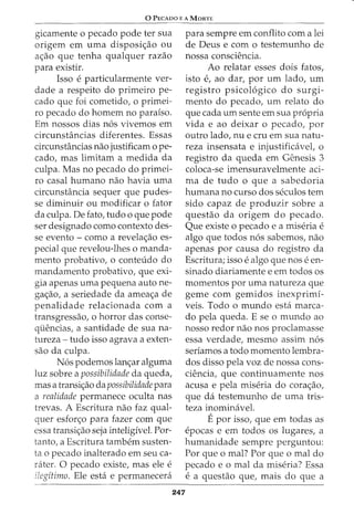 0 PECADO E A MORTE
gicamente o pecado pode ter sua
origem em uma disposic_;:ao ou
ac_;:ao que tenha qualquer razao
para existir.
Isso e particularmente ver-
dade a respeito do primeiro pe-
cado que foi cometido, o primei-
ro pecado do homem no paraiso.
Em nossos dias n6s vivemos em
circunsHl.ncias diferentes. Essas
circunstancias nao justificam 0 pe-
cado, mas limitam a medida da
culpa. Mas no pecado do primei-
ro casal humano nao havia uma
circunstancia sequer que pudes-
se diminuir ou modificar o fator
da culpa. De fato, tudo o que pode
ser designado como contexto des-
se evento - como a revelac_;:ao es-
pecial que revelou-lhes o manda-
mento probativo, o conteudo do
mandamento probativo, que exi-
gia apenas uma pequena auto ne-
gac;:ao, a seriedade da ameac;:a de
penalidade relacionada com a
transgressao, o horror das conse-
quencias, a santidade de sua na-
tureza- tudo isso agrava a exten-
sao da culpa.
N6s podemos lanc;:ar alguma
luz sobre a possibilidade da queda,
mas a transic_;:ao da possibilidade para
a realidade permanece oculta nas
trevas. A Escritura nao faz qual-
quer esforc;:o para fazer com que
essa transic_;:ao seja inteligivel. For-
tanto, a Escritura tambem susten-
ta o pecado inalterado em seu ca-
rater. 0 pecado existe, mas ele e
ilegitimo. Ele esta e permanecera
para sempre em conflito com a lei
de Deus e com o testemunho de
nossa consciencia.
Ao relatar esses dois fatos,
isto e, ao dar, por urn lado, urn
registro psicol6gico do surgi-
mento do pecado, urn relato do
que cada urn sente em sua propria
vida e ao deixar o pecado, por
outro lado, nu ecru em sua natu-
reza insensata e injustificavet o
registro da queda em Genesis 3
coloca-se imensuravelmente aci-
ma de tudo o que a sabedoria
humana no curso dos seculos tern
sido capaz de produzir sobre a
questao da origem do pecado.
Que existe 0 pecado e a miseria e
algo que todos n6s sabemos, nao
apenas por causa do registro da
Escritura; isso e algo que nos e en-
sinado diariamente e em todos os
momentos por uma natureza que
geme com gemidos inexprimi-
veis. Todo o mundo esta marca-
do pela queda. E se o mundo ao
nosso redor nao nos proclamasse
essa verdade, mesmo assim n6s
seriamos a todo momento lembra-
dos disso pela voz de nossa cons-
ciencia, que continuamente nos
acusa e pela miseria do corac;:ao,
que da testemunho de uma tris-
teza inominavel.
Epor isso, que em todas as
epocas e em todos OS lugares, a
humanidade sempre perguntou:
247
Por que o mal? Por que o mal do
pecado e o mal da miseria? Essa
e a questao que, mais do que a
 