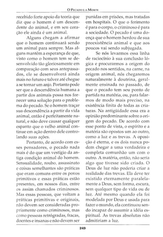 0 PECADo E A MoRTE
recebido forte apoio da teoria que
diz que 0 homem eurn descen-
dente do animal, e em seu cora-
~ao ele ainda eurn animal.
Alguns chegam a afirmar
que o homem continuara sendo
urn animal para sempre. Mas al-
guns mantem a esperan<;a de que,
visto como o homem tern se de-
senvolvido tao gloriosamente em
compara~ao com seus antepassa-
dos, ele se desenvolvera ainda
mais no futuro e talvez ate chegue
a se tornar urn anjo. Portanto pode
ser que a descendencia humana a
partir dos animais possa nos for-
necer uma solu~ao para o proble-
ma do pecado. Se o homem tra~ar
sua descendencia a partir da vida
animal, entiio eperfeitamente na-
turat e nao deve causar qualquer
espanto que o velho animal con-
tinue em a~ao dentro dele contra-
lando suas a~oes.
Portanto, de acordo comes-
ses pensadores, o pecado nada
mais e do que urn vestigio da an-
tiga condi~ao animal do homem.
Sensualidade, roubo/ assassinato
e coisas semelhantes sao praticas
que eram comuns entre os povos
primitivos e essas praticas estao
presentes, em nossos dias1 entre
os assim chamados criminosos.
Mas essas pessoas, que voltam a
praticas primitivas e originais,
nao devem ser consideradas pro-
priamente como criminosos, mas
como pessoas retr6gradas, fracas/
doentes e insanas e nao devem ser
249
punidas em prisoes, mas tratadas
em hospitais. 0 que o ferimento
e para Q corpo1 0 criminoso e para
a sociedade. 0 pecado e uma do-
en~a que o homem herdou de sua
preexistencia animal e que aos
poucos vai sendo subjugada.
Se n6s levarmos essa linha
de raciodnio asua conclusao 16-
gica e procurarmos a origem do
pecado nos sentidos1 na carne/ na
origem animal, n6s chegaremos
naturalmente a doutrina, geral-
mente ensinada no passado, de
que o pecado tern seu ponto de
partida na materia, ou, para falar-
mos de modo rnais preciso, na
existencia finita de todas as cria-
turas. Na antiguidade essa era a
opiniao predominante sobre a ori-
gem do pecado. De acordo com
esse ponto de vista, o espfrito e a
materia sao opostos urn ao outro,
como a luz e as trevas. A oposi-
~ao e eterna1 e OS dois nunca po-
dem chegar a uma verdadeira e
completa comunhao urn com o
outro. A materia, entao, nao seria
algo que tivesse sido criada. 0
Deus de luz nao poderia criar a
realidade das trevas. Ela deve ter
existido eternamente paralela-
mente a Deus, sem forma, escura/
sem qualquer tipo de vida ou de
luz. Ate mesmo quando ela foi
modelada por Deus e usada para
fazer o mundo/ ela continuou sen-
do incapaz de assumir a ideia es-
piritual. As trevas absolutas nao
admitiriam a luz.
 