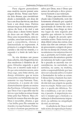Fundamentos Teol6gicos da Fe Crista
Para alguns pensadores
essa materia escura possui uma
origem divina. Nesse caso have-
ria dois deuses, que coexistiram
desde a eternidade, urn deus de
luz e urn deus das trevas, urn deus
born e urn deus mau. Outros
tentam trac;ar os dois eternos prin-
cipios do bern e do mal a urn
-Lmico deus e dessa forma fazem
de deus urn ser duplo. Ha em
Deus uma inconsciencia, uma es-
curidao, uma base secreta fora da
qual a consciencia, clareza e
luminosidade se expressam. A
primeira e a origem basica da es-
curidao e do mal no mundo, e a
segunda e a fonte de toda luz e
vida.
Se n6s dermos urn passo
mais adiante, n6s chegaremos nos
dias modernos a doutrina de al-
guns fil6sofos segundo a qual
Deus em si mesmo nada mais e
do que uma natureza escura, uma
forc;a cega, uma fome eterna, urn
desejo arbitrario, que se torna
consciente e se transforma em luz
somente na rac;a humana. Esse,
certamente, e 0 ponto de vista
diametralmente oposto ao ensino
das Escrituras. A Escritura nos diz
que Deus e luz e que nEle nao ha
trevas e que todas as coisas foram
feitas pela Sua Palavra. Mas a fi-
losofia de nossos dias nos diz que
Deus e escuridao, abismo, e que
a luz brilha para Ele somente no
mundo e na rac;a humana. Portan-
to1 nao e 0 homem que precisa ser
250
salvo por Deus, mas e Deus que
carece de salvac;ao e deve procu-
rar no homem a sua redenc;ao.
Eclaro, que essa ultima con-
clusao nao e totalmente, nem tao
fortemente afirmada por aqueles
que apreciam essa teoria, nem e
apresentada de forma tao crua e
sem rodeios, mas chega ao mes-
mo lugar da rota seguida por
aqueles que aderem as teorias
sobre a origem do pecado apre-
sentadas acima. Essas teorias po-
dem diferir umas das outras, mas
todas elas tern em comurn o fato
de procurarem a origem do peca-
do nao no desejo da criatura, mas
na estrutura e na natureza das coi-
sas, e, portanto, no Criador, que e
a causa tanto da estrutura quanto
da natureza de tudo o que existe.
Se o pecado se esconde nas cir-
cunsh1ncias, na sociedade, nos
sentidos, na carne, na materia,
entao a responsabilidade por isso
deve ser colocada sobre o Criador
e Sustentador de todas as coisas.
E dessa forma o homem fica isen-
to de culpa. Dessa forma o peca-
do nao tern sua origem na queda,
mas na criac;ao. Nesse caso a cria-
c;ao e a queda sao identicas. En-
tao a existencia, o ser em si mes-
mo, e pecado. A imperfeic;ao mo-
ral e o mesmo que a finitude e a
redenc;ao e absolutamente impos-
sivet ou culmina na aniquilac;ao
do reat no nirvana.
A sabedoria de Deus e exal-
tada acima da especulac;ao huma-
 