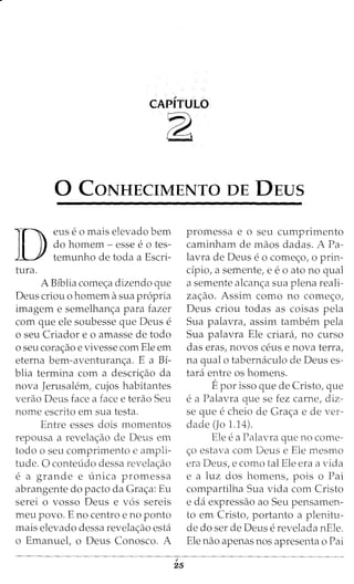 CAPITULO
~
0 CONHECIMENTO DE DEUS
D
eus e 0 mais elevado bern
do homem - esse e 0 tes-
temunho de toda a Escri-
tura.
A Biblia come<;:a dizendo que
Deus criou o homem asua propria
imagem e semelhan<;:a para fazer
com que ele soubesse que Deus e
o seu Criador eo amasse de todo
o seu cora<;:ao e vivesse com Ele em
eterna bem-aventuran<;a. E a Bi-
blia termina com a descri<;:ao da
nova Jerusalem, cujos habitantes
verao Deus face a face e terao Seu
nome escrito em sua testa.
Entre esses dois momentos
repousa a revela<;ao de Deus em
todo o seu comprimento e ampli-
tude. 0 conteudo dessa revela<;:ao
e a grande e {mica promessa
abrangente do pacto da Gra<;:a: Eu
serei o vosso Deus e v6s sereis
meu povo. E no centro e no ponto
mais elevado dessa revela<;:ao esta
o Emanuet o Deus Conosco. A
i
25
promessa e o seu cumprimento
caminham de maos dadas. A Pa-
lavra de Deus eo come<;:o, o prin-
cipio, a semente, e eo ato no qual
a semente alcan<;:a sua plena reali-
za<;:ao. Assim como no come<;:o,
Deus criou todas as coisas pela
Sua palavra, assim tambem pela
Sua palavra Ele criara, no curso
das eras, novos ceus e nova terra,
na qual o tabernaculo de Deus es-
tara entre os homens.
Epor isso que de Cristo, que
e a Palavra que se fez carne, diz-
se que echeio de Gra<;:a e de ver-
dade (Jo 1.14).
Ele ea Palavra que no come-
<;:o estava com Deus e Ele mesmo
era Deus, e como tal Ele era a vida
e a luz dos homens, pois o Pai
compartilha Sua vida com Cristo
e da expressao ao Seu pensamen-
to em Cristo, portanto a plenitu-
de do ser de Deus erevelada nEle.
Ele nao apenas nos apresenta o Pai
 