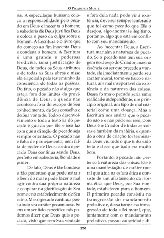 0 PECADO E A MORTE
na. A especula<;ao humana colo-
ca a responsabilidade pelo peca-
do em Deus e inocenta o homem;
a sabedoria de Deus justifica Deus
e coloca o peso da culpa sobre o
homem. A Escritura eo livro que
do come<;o ao fim inocenta Deus
e condena o homem. A Escritura
e uma grande e poderosa
teodiceia, uma justifica<;ao de
Deus, de todos os Seus atributos
e de todas as Suas obras e nisso
ela eapoiada pelo testemunho da
consciencia de todas as pessoas.
De fato, o pecado nao e algo que
esteja fora dos limites da provi-
dencia de Deus; a queda nao
aconteceu fora do escopo de Seu
conhecimento, de Seu conselho e
de Sua vontade. Todo o desenvol-
vimento e toda a hist6ria do pe-
cado e guiada por Ele e isso faz
com que a dire<;ao do pecado seja
sempre orientada. 0 pecado nao
efalta de planejamento, nem fal-
ta de poder de Deus; contra o pe-
cado Deus continua sendo Deus,
perfeito em sabedoria, bondade e
poder.
De fato, Deus e tao bondoso
e tao poderoso que pode extrair
o bern do mal e pode fazer o mal
agir contra sua propria natureza
e cooperar na glorifica<;ao de Seu
nome e no estabelecimento de Seu
reino. Mas o pecado continua pos-
suindo seu carater pecaminoso. Se
em urn sentido especffico n6s po-
demos dizer que Deus quis o pe-
cado, visto que sem Sua vontade
251
e fora dela nada pode vir aexis-
tencia, deve ser sempre lembrado
que foi como pecado que Ele o
desejou, algo anormal e ilegitimo,
portanto, algo que esta em confli-
to com seu mandamento.
Ao inocentar Deus, a Escri-
tura mantem a natureza do peca-
do. Se o pecado nao tern sua ori-
gem no desejo do Criador, mas na
essencia ou ser que precede a von-
tade, ele imediatamente perde seu
caniter moral, torna-se ffsico e na-
tural, urn mal insepanivel da exis-
tencia e da natureza das coisas.
Dessa forma o pecado seria uma
realidade independente, urn prin-
dpio original, urn tipo de mal ma-
terial como uma doen<;a. Mas a
Escritura nos ensina que o peca-
do nao ee nao pode ser issof pois
Deus e o Criador de todas as coi-
sas e tambem da materia, e quan-
do a obra de cria<;ao foi termina-
da Deus viu tudo o que tinha sido
feito e disse que tudo era muito
born.
Portanto, o pecado nao per-
tence anatureza das coisas. Ele e
uma manifesta<;ao de caniter mo-
ral que atua na esfera etica e con-
siste de urn afastamento da nor-
ma etica que Deus, por Sua von-
tade, estabeleceu para o homem.
0 primeiro pecado consistiu na
transgressao do mandamento
probativo e, dessa forma, na trans-
gressao de toda a lei moral, que,
juntamente como mandamento
probativo, possui autoridade di-
 