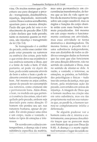 Fundamentos Teol6gicos da Fe Crista
vina. Os muitos nomes que a Es-
critura usa para designar o peca-
do- transgressao, desobediencia,
injusti<;a, impiedade, inimizade
contra Deus e outros semelhantes,
apontam para a mesma dire<;ao.
Paulo diz que pela lei veio o co-
nhecimento do pecado (Rm 3.20)
e Joao declara que todo pecado1
tanto os menores quanto os mai-
ores, sao injusti<;a e transgressao
da lei (lJo 3.4).
Se transgressao e o carater
do pecado, entao esse carater nao
pode estar presente na natureza
ou essencia das coisas, pois tudo
o que existe deve sua existencia e
sua essencia somente a Deus, que
e a fonte de todo 0 bern. 0 mal,
portanto, s6 pode vir depois do
bern, pode existir somente atraves
do berne sobre o berne pode re-
almente consistir da corrup<;ao do
bern. Ate mesmo os anjos caidos,
apesar do pecado ter corrompido
sua natureza, como criaturas sao
e permanecem bons. Alem disso,
o bern, na medida em que perten-
ce aessencia das coisas, nao e ani-
quilado pelo pecado, embora seja
desviado para outra dire<;ao. 0
homem nao perdeu seu ser, sua
natureza humana, apesar do pe-
cado. Ele ainda possui uma alma
e urn corpo, razao e vontade, e
todos os tipos de emo<;5es e inte-
resses.
De acordo com a ciencia con-
temporanea, a doen<;a nao e uma
substancia especifica da materia,
252
mas uma permanencia em cir-
cunstancias transformadas, de for-
ma que as leis da vida agem so-
bre ela da mesma forma que agem
sobre urn corpo saudavel, mas os
6rgaos e fun<;5es do corpo doen-
te estao com suas fun<;5es nor-
mais prejudicadas. Ate mesmo
em urn corpo morto o funciona-
mento continua em atividade,
mas essa atividade se torna
destrutiva e desintegradora. Da
mesma forma, 0 pecado nao e
uma substancia independente,
mas urn disturbio de todas as cia-
divas e energias dadas ao homem
que faz com que elas funcionem
em uma dire<;ao diferente, nao no
sentido de conduzir a Deus, mas
no sentido de afastar-se dele. A
razao, a vontade, o interesse, as
emo<;oes, as paixoes, as habilida-
des psicol6gicas e fisicas - tudo
isso sao armas da justi<;a, mas que
foram, pela misteriosa a<;ao do
pecado, convertidos em armas da
injusti<;a. A imagem de Deus que
o homem recebeu na cria<;:ao nao
era uma substancia, mas era tao
propriamente real em sua nature-
za que, ao perde-la, o homem tor-
nou-se completamente infeliz e
deformado.
Se alguem pudesse ver o
homem como ele e, interna e ex-
ternamente, essa pessoa descobri-
ria tra<;os que se parecem mais
com Satanas do que com Deus (Jo
8.44). A doen<;a e a morte espiri-
tual tomaram 0 lugar da saude es-
 