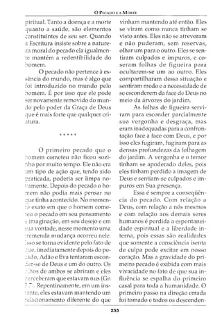 0 PEcAoo E A MaRTE
piritual. Tanto a doenc;a e a morte
quanto a saude, sao elementos
constituintes de seu ser. Quando
a Escritura insiste sobre a nature-
za moral do pecado ela igualmen-
te mantem a redentibilidade do
homem.
0 pecado nao pertence aes-
sencia do mundo, mas e algo que
foi introduzido no mundo pelo
::tomem. Epor isso que ele pode
ser novamente removido do mun-
do pelo poder da Grac;a de Deus
que e mais forte que qualquer cri-
atura.
* * * * *
0 primeiro pecado que o
>omem cometeu nao ficou sozi-
~1ho por muito tempo. Ele nao era
·,1m tipo de ac;ao que, tendo sido
?raticada, poderia ser limpa no-
',·amente. Depois do pecado o ho-
:nem nao podia mais pensar no
::ue tinha acontecido. No momen-
~o exato em que o homem come-
~eu o pecado em seu pensamento
2 imagina<;:ao, em seu desejo e em
sua vontade, nesse momento uma
~remenda mudanc;a ocorreu nele.
=sso se torna evidente pelo fato de
-:'-1e, imediatamente depois dope-
~J.do, Adao e Eva tentaram escon-
-~er-se de Deus e urn do outro. Os
:·Jws de ambos se abriram e eles
::-~erceberam que estavam nus (Gn
?.:-1. Repentinamente, em urn ins-
~:mte, eles estavam mantendo urn
:.-elacionamento diferente do que
253
vinham mantendo ate entao. Eles
se viram como nunca tinham se
visto antes. Eles nao se atreveram
e nao puderam, sem reservas,
olhar urn para o outro. Eles se sen-
tiram culpados e impuros, e co-
seram folhas de figueira para
ocultarem-se urn ao outro. Eles
compartilharam dessa situac;ao e
sentiram medo e a necessidade de
se esconderem da face de Deus no
meio da arvores do jardim.
As folhas de figueira servi-
ram para esconder parcialmente
sua vergonha e desgrac;a, mas
eram inadequadas para a confron-
tac;ao face a face com Deus, e por
isso eles fugiram, fugiram para as
densas profundezas da folhagem
do jardim. A vergonha e o temor
tinham se apoderado deles, pois
eles tinham perdido a imagem de
Deus e sentiam-se culpados e im-
puros em Sua presenc;a.
Essa e sempre a conseqiien-
cia do pecado. Com relac;ao a
Deus, com relac;ao a n6s mesmos
e com relac;ao aos demais seres
humanos e perdida a espontanei-
dade espiritual e a liberdade in-
terna, pois essas sao realidades
que somente a consciencia isenta
de culpa pode excitar em nosso
corac;ao. Mas a gravidade do pri-
meiro pecado e exibida com mais
vivacidade no fato de que sua in-
fluencia se espalha do primeiro
casal para toda a humanidade. 0
primeiro passo na direc;ao errada
foi tornado e todos os descenden-
 