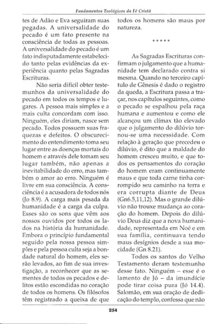 Fundamentos Teol6gicos da Fe Crista
tes de Adao e Eva seguiram suas
pegadas. A universalidade do
pecado e urn fato presente na
consciencia de todas as pessoas.
A universalidade do pecado e urn
fato indisputadamente estabeleci-
do tanto pelas evidencias da ex-
periencia quanto pelas Sagradas
Escrituras.
Nao seria dificil obter teste-
munhos da universalidade do
pecado em todos os tempos e lu-
gares. A pessoa mais simples e a
mais culta concordam com isso.
Ninguem, eles diriam, nasce sem
pecado. Todos possuem suas fra-
quezas e defeitos. 0 obscured-
menta do entendimento toma seu
lugar entre as doen<;as mortais do
homem e atraves dele tomam seu
lugar tambem, nao apenas a
inevitabilidade do erro, mas tam-
bern o amor ao erro. Ninguem e
livre em sua consciencia. A cons-
ciencia e a acusadora de todos n6s
(Jo 8.9). A carga mais pesada da
humanidade e a carga da culpa.
Esses sao os sons que vern aos
nossos ouvidos por todos os la-
dos na hist6ria da humanidade.
Embora o principia fundamental
seguido pela nossa pessoa sim-
ples e pela pessoa culta seja a bon-
dade natural do homem, eles se-
rao levados, ao fim de sua inves-
tiga<;ao, a reconhecer que as se-
mentes de todos os pecados e de-
litos estao escondidas no cora<;ao
de todos os homens. Os fil6sofos
tern registrado a queixa de que
254
todos os homens sao maus por
natureza.
*****
As Sagradas Escrituras con-
firmam o julgamento que a huma-
nidade tern declarado contra si
mesma. Quando no terceiro capi-
tulo de Genesis e dado o registro
da queda, a Escritura passa a tra-
<;ar, nos capftulos seguintes, como
o pecado se espalhou pela ra<;a
humana e aumentou e como ele
alcan<;ou urn climax tao elevado
que o julgamento do diluvio tor-
nou-se uma necessidade. Com
rela<;ao agera<;ao que precedeu 0
diluvio, e dito que a maldade do
homem cresceu muito, e que to-
dos os pensamentos do cora<;ao
do homem eram continuamente
maus e que toda carne tinha cor-
rompido seu caminho na terra e
era corrupta diante de Deus
(Gn6.5,11)2). Mas o grande dilu-
vio nao trouxe mudan<;a ao cora-
<;ao do homem. Depois do dilu-
vio Deus diz que a nova humani-
dade, representada em Noe e em
sua familia, continuava tendo
maus designios desde a sua mo-
cidade (Gn 8.21).
Todos os santos do Velho
Testamento deram testemunho
desse fato. Ninguem - esse e o
lamento de J6 - da imundicie
pode tirar coisa pura (J6 14.4).
Salomao, em sua ora<;ao de dedi-
ca<;ao do templo, confessa que nao
 