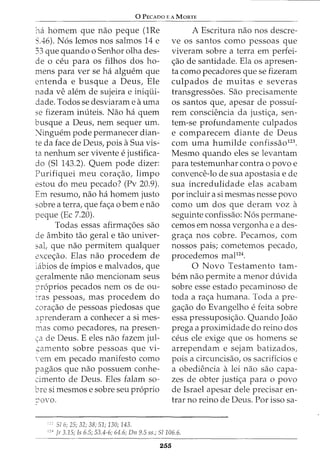 0 PEcAoo E A MoRTE
'na homem que nao peque (1Re
S.46). N6s lemos nos salmos 14 e
33 que quando o Senhor olha des-
de 0 ceu para OS filhos dos ho-
mens para ver se ha alguem que
entenda e busque a Deus, Ele
nada ve alem de sujeira e iniqiii-
dade. Todos se desviaram e auma
se fizeram inuteis. Nao ha quem
busque a Deus, nem sequer urn.
:Jinguem pode permanecer dian-
te da face de Deus, pois aSua vis-
ta nenhum ser vivente e justifica-
do (Sl 143.2). Quem pode dizer:
Purifiquei meu cora<;ao, limpo
estou do meu pecado? (Pv 20.9).
Em resumo, nao ha homem justo
sobre a terra, que fa<;a o bern e nao
peque (Ec 7.20).
Todas essas afirma<;6es sao
de ambito tao geral e tao univer-
sal, que nao permitem qualquer
exce<;ao. Elas nao procedem de
labios de impios e malvados, que
geralmente nao mencionam seus
?r6prios pecados nem os de ou-
Tras pessoas, mas procedem do
cora<;ao de pessoas piedosas que
.:rprenderam a conhecer a si mes-
mas como pecadores, na presen-
~a de Deus. E eles nao fazem jul-
,::amento sobre pessoas que vi-
-em em pecado manifesto como
pagaos que nao possuem conhe-
cimento de Deus. Eles falam so-
bre si mesmos e sobre seu proprio
:'OVO.
;c; 51 6; 25; 32; 38; 51; 130; 143.
A Escritura nao nos descre-
ve os santos como pessoas que
viveram sobre a terra em perfei-
<;ao de santidade. Ela os apresen-
ta como pecadores que se fizeram
culpados de muitas e severas
transgress6es. Sao precisamente
os santos que, apesar de possui-
rem consciencia da justi<;a, sen-
tem-se profundamente culpados
e comparecem diante de Deus
com uma humilde confissao123
•
Mesmo quando eles se levantam
para testemunhar contra o povo e
convence-lo de sua apostasia e de
sua incredulidade elas acabam
por incluir a si mesmas nesse povo
como urn dos que deram voz a
seguinte confissao: N6s permane-
cemos em nossa vergonha e a des-
gra<;a nos cobre. Pecamos, com
nossos pais; cometemos pecado,
procedemos mal124
•
0 Novo Testamento tam-
bern nao permite a menor duvida
sobre esse estado pecaminoso de
toda a ra<;a humana. Toda a pre-
ga<;ao do Evangelho e feita sobre
essa pressuposi<;ao. Quando Joao
prega a proximidade do reino dos
ceus ele exige que os homens se
arrependam e sejam batizados,
pois a circuncisao, os sacrificios e
a obediencia a lei nao sao capa-
zes de obter justi<;a para o povo
de Israel apesar dele precisar en-
trar no reino de Deus. Por isso sa-
1
'• jr 3.15; Is 6.5; 53.4-6; 64.6; Dn 9.5 ss.; 51106.6.
255
 