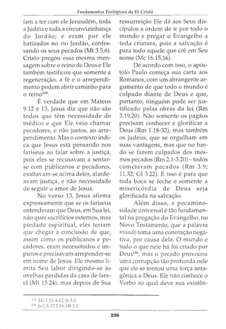Fundamentos Teol6gicos da Fe Crista
:lam a ter com ele Jerusalem, toda
a Judeia e toda a circunvizinhanc;a
do Jordao; e eram por ele
batizados no rio Jordao, confes-
sando os seus pecados (Mt 3.5,6).
Cristo pregou essa mesma men-
sagem sobre o reino de Deus e Ele
tambem testificou que somente a
regenerac;ao, a fe e o arrependi-
mento podem abrir caminho para
o reino125
.
E verdade que em Mateus
9.12 e 13, Jesus diz que nao sao
todos que tern necessidade de
medico e que Ele veio chamar
pecadores, e nao justos, ao arre-
pendimento. Mas o contexto indi-
ca que Jesus eshi pensando nos
fariseus ao falar sobre a justic;a,
pois eles se recusavam a sentar-
se com publicanos e pecadores,
exaltavam-se acima deles, alarde-
avam justic;:a, e nao necessidade
de seguir o amor de Jesus.
No verso 13, Jesus afirma
expressamente que se os fariseus
entenderam que Deus, em Sua lei,
nao quer sacrificios externos, mas
piedade espirituat eles teriam
que chegar a conclusao de que,
assim como os publicanos e pe-
cadores, eram necessitados e im-
puros e precisavam arrepender-se
em nome de Jesus. Ele mesmo li-
mita Seu labor dirigindo-se as
ovelhas perdidas da casa de Isra-
el (Mt 15.24), mas depois de Sua
125
!vic 1.15; 6.12; fo 3.3.
126
Jo 1.3; C/1.16; Hb 1.2.
256
ressurreic;ao Ele da aos Seus dis-
dpulos a ordem de ir por todo o
mundo e pregar o Evangelho a
toda eriatura, pois a salvac;ao e
para todo aquele que ere em Seu
nome (Me 16.15,16).
De acordo com isso, o ap6s-
tolo Paulo comec;a sua carta aos
Romanos, com urn abrangente ar-
gumento de que todo 0 mundo e
culpado diante de Deus e que,
portanto, ninguem pode ser jus-
tificado pelas obras da lei (Rm
3.19,20). Nao somente os pagaos
precisam conheeer e glorificar a
Deus (Rm 1.18-32), mas tambem
os judeus, que se orgulham em
suas vantagens, mas que no fun-
do se fazem culpados dos mes-
mos pecados (Rm 2.1-3.20)- todos
cometeram pecados (Rm 3.9;
11.32; Gl 3.22). E isso e para que
toda boca se feche e somente a
misericordia de Deus seja
glorificada na salvac;:ao.
Alem disso, a pecamino-
sidade universal e tao fundamen-
tal na pregac;ao do Evangelho, no
Novo Testamento, que a palavra
nnmdo toma uma conotac;ao nega-
tiva, por causa dela. 0 mundo e
tudo o que nele ha foi eriado por
Deus126
, mas o pecado provoeou
uma corrupc;:ao tao profunda nele
que ele se tornou uma forc;a anta-
goniea a Deus. Ele nao eonheee o
Verbo ao qual deve sua existen-
 