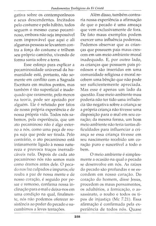 Fundamentos Teol6gicos da Fe Crista
gativa sobre os contemporaneos
e seus descendentes. Incitados
pelo costume e pelo habito, todos
seguem o mesmo curso pecami-
noso, embora nao seja impossivel
nem improvavel que aqui e ali
algumas pessoas se levantern con-
tra a fon;a do costume e trilhem
seu proprio caminho, vivendo de
forma santa sobre a terra.
Esse esfor<;o para explicar a
pecaminosidade universal da hu-
manidade esta, portanto, nao so-
mente em conflito com a Sagrada
Escritura em muitos pontos, mas
tambem etao superficial e inade-
quado que raramente, pelo menos
na teoria, pode ser apoiado por
alguem. Ele e refutado por fatos
de nossa propria experiencia e de
nossa propria vida. Todos nos sa-
bemos, pela experiencia, que urn
ato pecaminoso nao e algo exter-
no a nos, como urna pec;:a de rou-
pa suja que pode ser tirada. Pelo
contrario, o ato pecaminoso esta
intimamente ligado anossa natu-
reza e provoca trac;:os inerradi-
caveis nela. Depois de cada ato
pecaminoso nos nao somos mais
como erarnos antes dele. 0 peca-
do nos faz culpados e impuros; ele
rouba a paz de nossa mente e de
nosso cora<;ao/ e seguido por pe-
sar e remorso, confirma nossa in-
clinac;:ao para o male deixa-nos em
uma condic;:ao na qual, finalmen-
te, nos nao podemos oferecer re-
sistencia ao poder do pecado e su-
cumbimos a leves tentac;:oes.
258
Ah~m disso, tambem contra-
ria nossa experiencia a afirma<;ao
de que 0 pecado e uma amea<;a
que vern exclusivamente de fora.
De fato maus exemplos podem
exercer uma influencia poderosa.
Podemos observar que as crian-
c;:as que possuem pais maus cres-
cem em urn meio ambiente moral
inadequado. E, por outro lado,
as crian<;as que possuem pais pi-
edosos e sao inseridas em uma
comunidade religiosa e moral re-
cebem uma benc;:ao que nao pode
ser suficientemente apreciada.
Mas esse e apenas urn lado da
questao. Esse meio ambiente mau
poderia nao ter tido uma influen-
cia tao negativa sobre a crian<;a se
a propria crian<;a nao tivesse uma
disposic;:ao para o mal em seu co-
ra<;ao; da mesma forma, urn born
meio ambiente nao teria tantas di-
ficuldades para influenciar a cri-
an<;a se essa crian<;a tivesse em
seu nascimento recebido urn co-
ra<;ao puro e suscetivel a todo o
bern.
0 meio ambiente e simples-
mente a ocasiao na qual o pecado
se desenvolve em nos. As raizes
do pecado sao profundas e se es-
condem em nosso cora<;ao. Do
cora<;ao do homem, disse Jesus,
procedem os maus pensamentos,
os adulterios, a fornicac;:ao, o as-
sassinato, o roubo e todos os ti-
pos de injusti<;a (Me 7.21). Essa
afirma<;ao e confirmada pela ex-
periencia de todos nos. Quase
 