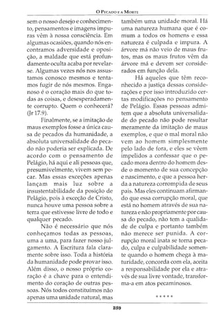 0 PECADO E A MaRTE
sem o nosso desejo e conhecimen-
to, pensamentos e imagens impu-
ras vern anossa consciencia. Em
algumas ocasi6es, quando n6s en-
contramos adversidade e oposi-
c;ao, a maldade que esta profun-
damente oculta acaba por revelar-
se. Algumas vezes n6s nos assus-
tamos conosco mesmos e tenta-
mos fugir de n6s mesmos. Enga-
noso eo corac;ao mais do que to-
das as coisas, e desesperadamen-
te corrupto. Quem o conhecera?
(Jr 17.9).
Finalmente, sea imitac;ao de
maus exemplos fosse a unica cau-
sa de pecados da humanidade, a
absoluta universalidade do peca-
do nao poderia ser explicada. De
acordo com o pensamento de
Pelagio, ha aqui e ali pessoas que,
presumivelmente, vivem sem pe-
car. Mas essas excec;oes apenas
lanc;am mais luz sobre a
insustentabilidade da posic;ao de
Pelagio, pois aexcec;ao de Cristo,
nunca houve uma pessoa sobre a
terra que estivesse livre de todo e
qualquer pecado.
Nao enecessaria que n6s
conhec;amos todas as pessoas,
uma a uma, para fazer nosso jul-
gamento. A Escritura fala clara-
mente sobre isso. Toda a hist6ria
da humanidade pode provar isso.
Alem disso, o nosso proprio co-
rac;ao ea chave para 0 entendi-
mento do corac;ao de outras pes-
soas. N6s todos constituimos nao
apenas uma unidade naturat mas
259
tambem uma unidade moral. Ha
uma natureza humana que eco-
mum a todos os homens e essa
natureza eculpada e impura. A
arvore rna nao veio de maus fru-
tos, mas os maus frutos vern da
arvore rna e devem ser conside-
rados em func;ao dela.
Ha aqueles que tern reco-
nhecido a justic;a dessas conside-
rac;oes e por isso introduzido cer-
tas modificac;oes no pensamento
de Pelagio. Essas pessoas admi-
tem que a absoluta universalida-
de do pecado nao pode resultar
meramente da imitac;ao de maus
exemplos, e que o mal moral nao
vern ao homem simplesmente
pelo lado de fora, e eles se veem
impelidos a confessar que o pe-
cado mora dentro do homem des-
de o momento de sua concepc;ao
e nascimento, e que a pessoa her-
cia a natureza corrompida de seus
pais. Mas eles continuam afirman-
do que essa corrupc;ao moral, que
esta no homem atraves de sua na-
tureza enao propriamente por cau-
sa do pecado, nao tern a qualida-
de de culpa e portanto tambem
nao merece ser punida. A cor-
rupc;ao moral inata se torna peca-
do, culpa e culpabilidade somen-
te quando 0 homem chega ama-
turidade, concorda com ela, aceita
a responsabilidade por ela e atra-
ves de sua livre vontade, transfor-
ma-a em atos pecaminosos.
* * * * *
 