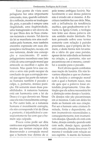 Fundamentos Teol6gicos da Fe Crista
Esse ponto de vista semi
pelagiano faz uma importante
concessao, mas, quando submeti-
do a reflexao, mostra-se inadequa-
do, pois, 0 pecado e sempre uma
ilegalidade, uma ilegitimidade,
uma transgressao e urn desvio da
lei que Deus deu as Suas criatu-
ras racionais e morais. Tal desvio
da lei se manifesta nos atos reali-
zados pelo homem, mas tambem
encontra expressao em suas dis-
posi<;6es e inclina<;6es, ou seja, em
sua natureza, desde sua concep-
<;ao e nascimento. 0 semi-
pelagianismo reconhece esse fato
e fala de uma corrup<;ao moral que
antecede as escolhas e a<;6es do
homem. Mas quem leva esse en-
sino a serio nao pode escapar da
conclusao de que a corrup<;ao mo-
ral que agora faz parte da nature-
za humana tambem e pecado e
culpa, e, portanto, merece puni-
<;ao. Ha somente essas duas pos-
sibilidades. A natureza humana
esta em harmonia com a lei de
Deus e eo que deveria ser. Nesse
caso ela nao e moralmente corrup-
ta. Por outro lado, se a natureza
humana e moralmente corrupta,
ela nao corresponde a lei de Deus
e, portanto, einjustificavel e con-
seqiientemente faz com que o ho-
mem seja culpado.
Pouca coisa pode ser dita
contra essa argumenta<;ao, mas ha
muitos que tentam escapar dela
descrevendo a corrup<;ao moral
que o homem traz dentro de si
260
pelo termo ambfguo luxuria. Na-
turalmente o uso dessa palavra
nao e errado em si mesmo. A Es-
critura tambem faz uso dela. Mas,
sob a influencia da tendencia
ascetica, que gradualmente se le-
vanta na Igreja Crista, a teologia
tern feito uso dessa palavra em
urn sentido muito limitado. Ela
tern pensado sobre esse termo
somente com rela<;ao a paixao
procriativa, que e propria do ho-
mem, e desta forma tern levanta-
do a ideia de que essa paixao,
apesar deter sido dada ao homem
na cria<;ao, e, portanto, nao ser
pecaminosa em si mesma, consti-
tui a ocasiao para o pecado.
Foi Calvino quem combateu
essa no<;:ao de luxuria. Ele nao le-
vantou obje<;6es a que se chamas-
se de luxuria a corrup<;ao moral
com a qual o homem nasce, mas
ele quis que a palavra fosse en-
tendida propriamente. Uma dis-
tin<;ao que ele achou necessaria foi
a distin<;ao entre desejo e luxuria.
Os desejos nao sao pecaminosos
em si mesmos. Cada urn deles foi
dado ao homem em sua cria<;ao.
Por ser o homem uma criatura li-
mitada, finita e dependente, ele
tern inumeraveis necessidades e,
consequentemente, tern inumera-
veis desejos. Quando ele esta com
fome, deseja comida; quando esta
com sede, deseja agua; quando
esta cansado, deseja descansar. 0
mesmo e verdade com rela<;ao ao
seu espirito. A mente do homem
 