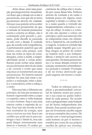 Fundamentos Teol6gicos da Fe Crista
Alem disso, seria uma posi-
c;ao psicologicamente insustenhi-
vel dizer que 0 desejo em si nao e
pecaminoso, mas que ele se torna
pecaminoso atraves da vontade.
Abrac;ar essa posic;ao seria aceitar
o irrazoavel pensamento de que
a vontade do homem permanece
neutra e externa ao desejo, nao e
corrompida pelo pecado e, par-
tanto, pode decidir se concorda
ou nao com o desejo. Everdade
que, de acordo com a experiencia,
e perfeitamente possfvel que em
muitos casos uma pessoa, com
base em todos os tipos de consi-
derac;6es, como a moda, a respei-
tabilidade social, e coisas seme-
lhantes pode conter seus impul-
sos pecaminosos atraves da razao
e da vontade e evitar que esses
impulsos se transformem em atos
pecaminosos. No homem natural
tambem ha uma luta entre o im-
pulso e a realizac;ao, entre o dese-
jo e a consciencia, entre a cobic;a e
a razao.
Mas essa luta, e diferente em
prindpio, da luta que acontece no
homem regenerado entre o corpo
eo espfrito, entre o velho homem
e o novo homem. Essa e uma luta
externa contra a explosao da co-
bic;a. Essa luta nao invade OS fnti-
mos rec6nditos do corac;ao, nem
ataca o mal em sua raiz. Esse e urn
conflito que pode servir para res-
tringir o male limita-lo, mas nao
pode limpar internamente nem
renovar o homem. 0 carater pe-
262
caminoso da cobic;a nao e muda-
do por causa dessa luta. Embora
atraves da vontade e da razao o
homem possa em alguns casos
suprimir o desejo e a cobic;a, tan-
to a razao quanto a vontade sao
frequentemente colocados a ser-
vic;o da cobic;a. A razao e a vonta-
de nao sao opostas a cobic;a em
principio, e pela sua natureza elas
se comprazem nisso: em alimen-
ta-la e fomenta-la, em justifica-la
e vinga-la. A razao e a vontade nao
podem sequer impedir que a co-
bic;a chegue ao ponto de roubar
ao homem toda a sua indepen-
dencia e torna-lo urn escravo de
suas paix6es. Os rnaus pensamen-
tos e os maus desejos entram no
corac;ao, escurecem o entendimen-
to e poluem a vontade. 0 corac;ao
e de tal forma dominado que
pode enganar ate mesmo a razao.
*****
Todos os esforc;os para ex-
plicar a pecaminosidade univer-
sal do homem erram por procu-
rar a sua causa na queda indivi-
dual de cada pessoa. De acordo
com o pelagianismo cada homem
cai de forma independente dos
demais. Essa queda acontece par-
que ele livremente escolhe seguir
os maus exemplos dos outros. De
acordo com o semi-pelagianismo
cada homem cai por si mesmo e
sozinho por causa de sua propria
escolha de aplicar seu inerente,
 