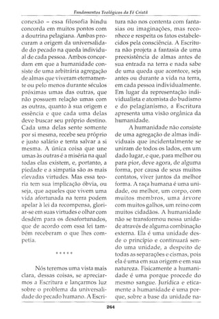 Fundamentos Teol6gicos da Fe Crista
conexao - essa filosofia hindu
concorda em muitos pontos com
a doutrina pelagiana. Ambas pro-
curam a origem da universalida-
de do pecado na queda individu-
al de cada pessoa. Ambos concor-
dam em que a humanidade con-
siste de uma arbitraria agregac;ao
de almas que viveram eternamen-
te ou pelo menos durante seculos
proximas umas das outras, que
nao possuem relac;ao umas com
as outras, quanto a sua origem e
essencia e que cada uma delas
deve buscar seu proprio destino.
Cada uma delas sente somente
por si mesma, recebe seu proprio
e justo salario e tenta salvar a si
mesma. A unica coisa que une
umas as outras ea miseria na qual
todas elas existem, e, portanto, a
piedade e a simpatia sao as mais
elevadas virtudes. Mas essa teo-
ria tern sua implicac;ao obvia, ou
seja, que aqueles que vivem uma
vida afortunada na terra podem
apelar a lei da recompensa, glori-
ar-se em suas virtudes e olhar com
desdem para os desafortunados,
que de acordo com essa lei tam-
bern receberam o que lhes com-
petia.
* * * * *
Nos teremos uma vista mais
clara, dessas coisas, se apreciar-
mos a Escritura e lanc;armos luz
sobre o problema da universali-
dade do pecado humano. A Escri-
264
tura nao nos contenta com fanta-
sias ou imaginac;oes, mas reco-
nhece e respeita os fatos estabele-
cidos pela consciencia. A Escritu-
ra nao projeta a fantasia de uma
preexistencia de almas antes de
sua entrada na terra e nada sabe
de uma queda que acontece, seja
antes ou durante a vida na terra,
em cada pessoa individualmente.
Em lugar da representac;ao indi-
vidualista e atomista do budismo
e do pelagianismo, a Escritura
apresenta uma visao organica da
humanidade.
A humanidade nao consiste
de uma agregac;ao de almas indi-
viduais que incidentalmente se
uniram de todos os lados, em urn
dado lugar, e que, para melhor ou
para pior, deve agora, de alguma
forma, por causa de seus muitos
contatos, viver juntos da melhor
forma. A rac;a humana euma uni-
dade, ou melhor, urn corpo, com
muitos membros, uma arvore
com muitos galhos, urn reino com
muitos cidadaos. A humanidade
nao se transformou nessa unida-
de atraves de alguma combinac;ao
externa. Ela euma unidade des-
de o prindpio e continuara sen-
do uma unidade1 a despeito de
todas as separac;oes e cismas, pois
ela euma em sua origem e em sua
natureza. Fisicamente a humani-
dade euma porque procede do
mesmo sangue. Juridica e etica-
mente a humanidade euma por-
que, sobre a base da unidade na-
 