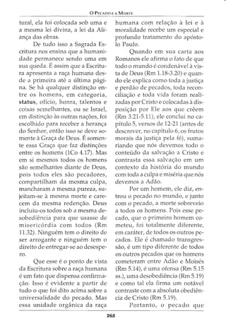 0 PECADO E A MORTE
tural, ela foi colocada sob uma e
a mesma lei divina, a lei da Ali-
an<;a das obras.
De tudo isso a Sagrada Es-
critura nos ensina que a humani-
dade permanece sendo uma em
sua queda. Eassim que a Escritu-
ra apresenta a ra<;a humana des-
de a primeira ate a ultima pagi-
na. Se ha qualquer distin<;ao en-
tre os homens, em categoria,
status, oficio, honra, talentos e
coisas semelhantes, ou se Israel,
em distin<;ao as outras na<;5es, foi
escolhido para receber a heran<;a
do Senhor, entao isso se deve so-
mente a Gra<;a de Deus. Esomen-
te essa Gra<;a que faz distin<;5es
entre os homens (1Co 4.17). Mas
em si mesmos todos os homens
sao semelhantes diante de Deus,
pois todos eles sao pecadores,
compartilham da mesma culpa,
mancharam a mesma pureza, su-
jeitam-se a mesma morte e care-
cern da mesma reden<;ao. Deus
incluiu-os todos sob a mesma de-
sobediencia para que usasse de
misericordia com todos (Rm
11.32). Ninguern tern o direito de
ser arrogante e ninguem tern o
direito de entregar-se ao desespe-
ro.
Que esse e 0 ponto de vista
da Escritura sobre a ra<;a humana
e urn fato que dispensa confirma-
<;ao. Isso e evidente a partir de
tudo o que foi dito acima sobre a
universalidade do pecado. Mas
essa unidade organica da ra<;a
265
humana com rela<;ao a lei e a
moralidade recebe urn especial e
profundo tratamento do ap6sto-
lo Paulo.
Quando em sua carta aos
Romanos ele afirrna o fato de que
todo 0 mundo econdenavel a vis-
ta de Deus (Rrn 1.18-3.20) e quan-
do ele explica como toda a justi<;a
e perdao de pecados, toda recon-
cilia<;ao e toda vida foram reali-
zadas por Cristo e colocadas a dis-
posi<;ao por Ele aos que creem
(Rm 3.21-5.11), ele conclui no ca-
pitulo 5, versos de 12-21 (antes de
descrever, no capitulo 6, os frutos
morais da justi<;a pela fe), suma-
riando que n6s devemos todo o
conteudo da salva<;ao a Cristo e
contrasta essa salva<;ao em urn
contexto da hist6ria do mundo
com toda a culpae miseria que n6s
devemos a Adao.
For urn homem, ele diz, en-
trou o pecado no mundo, e junto
com o pecado, a morte sobreveio
a todos os hornens. Pois esse pe-
cado, que o primeiro homern co-
meteu, foi totalmente diferente,
em carater, de todos os outros pe-
cados. Ele e charnado transgres-
sao, e urn tipo diferente de todos
os outros pecados que os hornens
cometeram entre Adao e Moises
(Rrn 5.14), e uma ofensa (Rm 5.15
ss.), uma desobediencia (Rm 5.19)
e como tal ela firma urn notavel
contraste com a absoluta obedien-
cia de Cristo (Rm 5.19).
Portanto, o pecado que
 