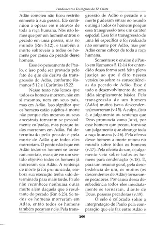 Fundamentos Teol6gicos da Fe Crista
Adao cometeu nao ficou restrito
somente asua pessoa. Ele conti-
nuou a operar em e atraves de
toda a ra<;a humana. N6s nao le-
mos que por urn homem entrou o
pecado em uma pessoa, mas no
mundo (Rm 5.12), e tambem a
morte sobreveio a todos os ho-
mens por causa do pecado desse
homem.
Esse eo pensamento de Pau-
lo, e isso pode ser provado pelo
fato de que ele deriva da trans-
gressao de Adao, conforme Ro-
manos 5.12 e 1Corintios 15.22.
Nesse texto n6s lemos que
todos os homens morrem, nao em
si mesmos, nem em seus pais,
mas em Adao. Isso significa que
os homens estao sujeitos amorte
nao porque eles mesmos ou seus
ancestrais tornaram-se pessoal-
mente culpados, mas porque to-
dos morreram em Adao. Foi de-
terminado pelo pecado e pela
morte de Adao que todos eles
morreriam. 0 ponto nao e que em
Adao todos os homens se torna-
ram mortais, mas que em urn sen-
tido objetivo todos os homens ja
morreram em Adao. A senten<_;:a
de morte ja foi pronunciada, em-
bora sua execu<_;:ao tenha sido de-
terminada para mais tarde. Paulo
nao reconhece nenhuma outra
morte alem daquela que e resul-
tante do pecado (Rm 6.23). Se to-
dos os homens morreram em
Adao, entao todos os homens
tambem pecaram nele. Pela trans-
266
gressao de Adao o pecado e a
morte puderam entrar no mundo
e atingir todos os homens porque
essa transgressao teve urn carater
especial. Essa foi a transgressao de
uma lei especifka e foi realizada
nao somente por Adao, mas por
Adao como cabe<;a de toda a ra<;a
humana.
Somente se o ensino de Pau-
lo em Romanos 5.12-14 for enten-
dido dessa forma sera feita plena
justi<;a ao que e dito nesses
versiculos sobre as conseqiienci-
as do pecado de Adao. Esse e
todo o desenvolvimento de uma
ideia simplesmente basica. Pela
transgressao de urn homem
(Adao) muitos (seus descenden-
tes) morreram (v.15). A culpa, (isto
e, 0 julgamento ou senten<_;:a que
Deus pronuncia como Juiz), por
esse homem que pecou, torna-se
urn julgamento que abrange toda
a ra<;a humana (v.l6). Pela ofensa
desse homem a morte reinou no
mundo sobre todos os homens
(v.17). Pela ofensa de urn, o julga-
mento veio sobre todos os ho-
mens para condena<;ao (v.18). E,
para urn resumo gerat pela deso-
bediencia de urn, os muitos (os
descendentes de Adao) tornaram-
se pecadores. Por causa dessa de-
sobediencia todos eles imediata-
mente se tornaram, diante de
Deus, pessoas pecadoras (v.19).
0 selo e colocado sobre a
interpreta<;:ao de Paulo pela com-
para<;ao que ele faz entre Adao e
 