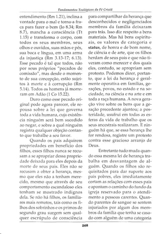 Fundamentos Teologicos da Fe Crista
entendimento (Rm 1.21), inclina a
vontade para o mal e torna-a fra-
ca para fazer o bern (Jo 8.34; Rm
8.7), mancha a consciencia (Tt
1.15) e transforma o corpo, com
todos os seus membros, seus
olhos e ouvidos, suas maos e pes,
sua boca e lingua, em uma arma
da injusti<;a (Rm 3.13-17; 6.13).
Esse pecado e tal que todos, nao
por seus pr6prios "pecados de
comissao", mas desde o momen-
to de sua concep<;ao, estao sujei-
tos a morte e a corrup<;ao (Rm
5.14). Todos os homens ja morre-
ram em Adao (1 Co 15.22).
Duro como esse pecado ori-
ginal pode agora parecer, ele re-
pousa sobre a lei que governa
toda a vida humana, cuja existen-
cia ninguem sera bern sucedido
ao negar, e sobre a qual ninguem
registra qualquer obje<;ao contan-
to que trabalhe a seu favor.
Quando os pais adquirem
propriedades em beneficio dos
filhos, esses filhos nunca se recu-
sam a se apropriar dessa proprie-
dade deixada para eles depois da
morte de seus pais. Eles nao se
recusam a obter a heran<;a, mes-
mo que eles nao a tenham mere-
cido, mesmo que atraves de seu
comportamento escandaloso eles
tenham se mostrado indignos
dela. Se nao ha filhos, OS familia-
res mais remotos, tais como os fi-
lhos dos sobrinhos e os primos de
segundo grau surgem sem qual-
quer escrupulo de consciencia
268
para compartilhar da heranc;a que
desconhecidos e negligenciados
membros da familia deixaram
para tras. Isso diz respeito a bens
materiais. Mas ha bens espiritu-
ais, os valores de categoria e
status, de honra e de born nome,
de ciencia e de arte, que os filhos
herdam de seus paise que nao ti-
veram como merecer e dos quais
eles, contudo, se apropriam sem
protesto. Podemos dizer, portan-
to, que a lei da heran<;a e geral-
mente operativa em famflias, ge-
ra<;6es, povos, no estado e na so-
ciedade, na ciencia e na arte e em
toda a ra<;a humana. A nova gera-
c;ao vive sobre os bens que a ge-
ra<;ao precedente ajuntou; a pos-
teridade, usufrui em todas as es-
feras da vida de trabalho que os
seus ancestrais realizaram. E nin-
guem ha que, se essa heranc;a lhe
for rendosa, registre urn protesto
contra esse gracioso arranjo de
Deus.
Entretanto tudo muda quan-
do essa mesma lei de heran<;a tra-
balha em desvantagem de al-
guem. Quando os filhos sao re-
quisitados para dar suporte aos
pais pobres, eles imediatamente
cortam as relac;6es com esses pais
e apontam o caminho do fundo da
igreja reservado para o atendi-
mento a pessoas carentes. Quan-
do parentes de sangue se sentem
injuriados por algum dos mem-
bros da familia que tenha se casa-
do com alguem de uma categoria
 