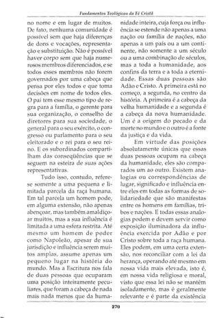 Fundamentos Teol6gicos da Fe Crista
no nome e em lugar de muitos.
De fato, nenhuma comunidade e
possfvel sem que haja diferen<;as
de dons e voca<;;oes, representa-
<;;ao e substitui<;ao. Nao e possfvel
haver corpo sem que haja nume-
rosos membros diferenciados, e se
todos esses membros nao forem
governados por uma cabe<;a que
pensa por eles todos e que toma
decisoes em nome de todos eles.
0 pai tern esse mesmo tipo de re-
gra para a familia, o gerente para
sua organiza<;:ao, o conselho de
diretores para sua sociedade, o
general para o seu exercito, o con-
gresso ou parlamento para o seu
eleitorado e o rei para o seu rei-
no. E os subordinados comparti-
lham das consequencias que se
seguem na esteira de suas a<;oes
representativas.
Tudo isso, contudo, refere-
se somente a uma pequena e li-
mitada parcela da ra<;:a humana.
Em tal parcela urn homem pode,
em alguma extensao, nao apenas
aben<;:oar, mas tambem amaldi<;:o-
ar muitos, mas a sua influencia e
limitada a uma esfera restrita. Ate
mesmo urn homem de poder
como Napoleao, apesar de sua
jurisdi<;:ao e influencia serem mui-
tos amplas, assume apenas urn
pequeno lugar na hist6ria do
mundo. Mas a Escritura nos fala
de duas pessoas que ocuparam
uma posi<;;ao inteiramente pecu-
liares, que foram a cabe<;;a de nada
mais nada menos que da huma-
270
nidade inteira, cuja for<;:a ou influ-
encia se estende nao apenas a uma
na<;;ao ou familia de na<;;oes, nao
apenas a urn pais ou a urn conti-
nente, nao somente a urn seculo
ou a uma combina<;ao de seculos,
mas a toda a humanidade, aos
confins da terrae a toda a eterni-
dade. Essas duas pessoas sao
Adao e Cristo. A primeira esta no
come<;;o, a segunda, no centro da
hist6ria. A primeira e a cabe<;;a da
velha humanidade e a segunda e
a cabe<;;a da nova humanidade.
Urn ea origem do pecado e da
morte no mundo eo outro e a fonte
da justi<;;a e da vida.
Em virtude das posi<;;oes
absolutamente {micas que essas
duas pessoas ocupam na cabe<;;a
da humanidade, eles sao compa-
rados urn ao outro. Existem ana-
logias ou correspondencias de
lugar, significado e influencia en-
tre eles em todas as formas de so-
lidariedade que sao manifestas
entre os homens em familias, tri-
bos e na<;;oes. E todas essas analo-
gias podem e devem servir como
exposi<;;ao iluminadora da influ-
encia exercida por Adao e por
Cristo sobre toda a ra<;;a humana.
Eles podem, em uma certa exten-
sao, nos reconciliar com a lei da
heran<;;a, operando ate mesmo em
nossa vida mais elevada, isto e,
em nossa vida religiosa e moral,
visto que essa lei nao se mantem
isoladamente, mas e geralmente
relevante e e parte da existencia
 