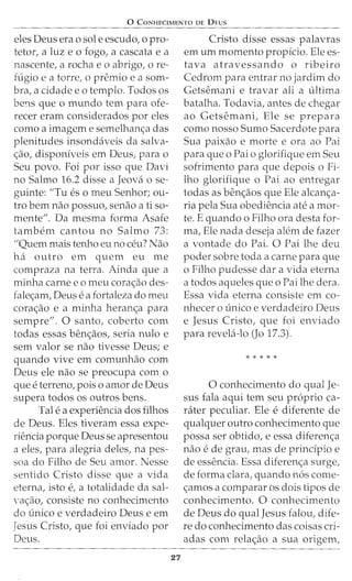 0 CoNHECIMENTo DE DEus
eles Deus era o sole escudo, o pro-
tetor, a luz e o fogo, a cascata e a
nascente, a rocha eo abrigo, ore-
ft:igio e a torre, o premio e a som-
bra, a cidade eo templo. Todos os
be11S que o mundo tern para ofe-
recer eram considerados por eles
como a imagem e semelhanc;:a das
plenitudes insondaveis da salva-
c;:ao, disponiveis em Deus, para o
Seu povo. Foi por isso que Davi
no Salmo 16.2 disse a Jeova o se-
guinte: "Tu es o meu Senhor; ou-
tro bern nao possuo, senao a ti so-
mente1'. Da mesma forma Asafe
tambem cantou no Salmo 73:
"Quem mais tenho eu no ceu? Nao
ha outro em quem eu me
compraza na terra. Ainda que a
minha carne e o meu corac;:ao des-
falec;:am, Deus e a fortaleza do meu
corac;:ao e a minha heranc;:a para
sempre". 0 santo, coberto com
todas essas benc;:aos, seria nulo e
sem valor se nao tivesse Deus; e
quando vive em comunhao com
Deus ele nao se preocupa com o
que e terreno, pois o amor de Deus
supera todos os outros bens.
Tale a experiencia dos filhos
de Deus. Eles tiveram essa expe-
riencia porque Deus se apresentou
a eles, para alegria deles, na pes-
soa do Filho de Seu amor. Nesse
sentido Cristo disse que a vida
eterna, isto e, a totalidade da sal-
'ac;:ao, consiste no conhecimento
do unico e verdadeiro Deus e em
Jesus Cristo, que foi enviado por
Deus.
27
Cristo disse essas palavras
em urn momento propicio. Ele es-
tava atravessando o ribeiro
Cedrom para entrar no jardim do
Getsemani e travar ali a ultima
batalha. Todavia, antes de chegar
ao Getsemani, Ele se prepara
como nosso Sumo Sacerdote para
Sua paixao e morte e ora ao Pai
para que o Pai o glorifique em Seu
sofrimento para que depois o Fi-
lho glorifique o Pai ao entregar
todas as benc;:aos que Ele alcanc;:a-
ria pela Sua obediencia ate a mor-
te. E quando o Filho ora desta for-
ma, Ele nada deseja alem de fazer
a vontade do Pai. 0 Pai lhe deu
poder sobre toda a carne para que
o Filho pudesse dar a vida eterna
a todos aqueles que o Pai lhe dera.
Essa vida eterna consiste em co-
nhecer o unico e verdadeiro Deus
e Jesus Cristo, que foi enviado
para revela-lo (Jo 17.3).
* * * * *
0 conhecimento do qual Je-
sus fala aqui tern seu proprio ca-
niter peculiar. Ele e diferente de
qualquer outro conhecimento que
possa ser obtido, e essa diferenc;:a
nao e de grau, mas de principio e
de essencia. Essa diferenc;:a surge,
de forma clara, quando n6s come-
c;:amos a comparar os dois tipos de
conhecimento. 0 conhecimento
de Deus do qual Jesus falou, dife-
re do conhecimento das coisas cri-
adas com relac;:ao a sua ongem,
 