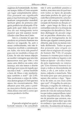 0 PECADO E A MaRTE
organica da humanidade. Ao mes-
mo tempo Adao e Cristo ocupam
urn lugar completamente unico.
Eles possuem urn significado
para a ra<;:a humana que ningw2m,
nenhum conquistador mundial,
nenhum genio de primeira cate-
goria poderia ter alcan<;:ado. 0 le-
gado pelo qual Adao nos envol-
veu em sua transgressao torna
possivel que n6s sejamos recon-
ciliados com Deus em Cristo.
Isto e, a mesma lei que nos
condena no primeiro homem nos
absolve no segundo. Se, sem o
nosso conhecimento, n6s nao ti-
vessemos recebido a condena<;:ao
em Adao, nao teria sido possivel
para n6s ter recebido a Gra<;:a em
Cristo. Se n6s nao temos obje<;:ao
ao receber vantagens que n6s nao
merecemos mas que vern a n6s
como uma dadiva ou como uma
heran<;:a, n6s nao temos o direito
de brigar por causa do legado que
nos tras o mal. "...temos recebido
o bern de Deus e nao receberia-
mos tambem o mal?" (J6 2.10).
N6s recebemos a culpa de Adao,
mas damos gra<;:as a Cristo que nos
amou tao excessivamente. Nao
olhamos para tras, para o parai-
so, mas para a £rente, para a cruz.
Atras dessa cruz esta a coroa que
nunca perdera o brilho.
* * * * *
0 pecado original no qual o
homem nasceu e foi concebido
271
nao e uma qualidade passiva e
inativa, mas uma raiz da qual nas-
cem todos os tipos de pecado,
uma fonte profana da qual o pe-
cado flui continuamente, uma for-
<;:a que esta sempre impelindo o
cora<;:ao do homem na dire<;:ao er-
rada - para longe de Deus e da
comunhao com ele e na dire<;:ao da
corrup<;:ao e da decadencia. Deve-
mos distinguir do pecado origi-
nal os pecados chamados reais,
que sao as transgressoes da lei
divina que alguem comete pesso-
almente, seja mais ou menos von-
tade deliberada. Todos os peca-
dos possuem uma origem co-
mum: eles se originam do cora<;:ao
do homem (Me 7.23). 0 cora<;:ao
humano e o mesmo para todas as
pessoas em todos os lugares e em
todas as epocas- ele nao e troca-
do pela regenera<;:ao ou renova-
<;ao. Uma natureza humana e co-
mum a todos os descendentes de
Adao, e ela e, em todos OS ho-
mens, culpada e manchada. Nao
ha razao para que uma pessoa se
separe das outras e diga: "Apar-
te-se de mim; eu sou mais santo
que voce". 0 orgulho da auto jus-
tifica<;:ao, o orgulho da nobreza, a
auto-exalta<;:ao do saber sao, do
ponto de vista da natureza huma-
na que todos compartilham, total-
mente injustificaveis. Dos milha-
res de pecados que existem, nin-
guem ha que possa dizer que nao
os conhece e que nada tern a ver
com eles. As sementes de todas as
 