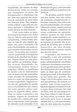 Fundamentos Teol6gicos da Fe Cristii
iniquidades, ate mesmo as mais
abominaveis, estao no corac;ao
que carregamos no peito. Os
transgressores e criminosos nao
sao uma rac;a especial, sao mem-
bros da sociedade da qual todos
nos fazemos parte. Eles simples-
mente exibem o que esta em con-
tinua agitac;ao e turbulencia no
centro secreta de todo homem.
Visto como todos os peca-
dos surgem da mesma raiz, todos
eles na vida de cada pessoa indi-
vidualmente, e dessa forma tam-
bern na vida de uma familia, ge-
rac;ao, rac;a, povo, sociedade e de
toda a humanidade, eles estao or-
ganicamente relacionados uns aos
outros. Os pecados sao inumera-
veis em quantidade, e ha algumas
tentativas de classifica-los em gru-
pos. Alguns falam em sete peca-
dos capitais ou primarios (orgu-
lho, avareza, imoralidade, ira,
intemperanc;a, luxuria, inveja e
preguic;a). Outros os classificam
de acordo com os instrumentos
com os quais eles sao cometidos,
como pecados de pensamento,
palavra e ac;ao, ou como pecados
veniais e espirituais. Algumas ve-
zes eles sao agrupados de acordo
com os mandamentos que violam,
tais como pecados contra a pri-
meira ou segunda tabua, contra
Deus ou contra o proximo e nos
mesmos. Alguns os classificam
de acordo com a forma pela qual
eles se expressam, como pecados
de omissao ou de comissao. E ha
272
distinc;oes de grau, como pecados
secretos e publicos, humanos e di-
abolicos.
Os pecados podem diferir
uns dos outros, mas eles nunca
sao entidades completamente ar-
bitrarias, isoladas; eles estao sem-
pre interrelacionados, urn sempre
influencia o outro. Assim como na
doenc;a os orgaos e membros do
corpo continuam em opera<_;:ao,
embora operem de uma forma
inadequada, assim tambem o ca-
tater organico da vida do homem
se expressa no pecado. Ele se ex-
pressa de tal forma que a vida se
desenvolve em uma direc;ao
diametralmente contraria aquela
que deveria tomar.
0 pecado e urn terreno es-
corregadio, e nos nao podemos
atravessa-lo, e por isso, em urn
ponto arbitrariamente escolhido,
voltamos e revertemos nosso cur-
so. Urn grande poeta falou profun-
da e lindamente do curso das mas
ac;6es ao dizer que ele continua-
mente gera o mal. A Escritura lan-
<;a luz sobre essa questao. Em
Tiago 1.14,15 ela explica como os
atos pecaminosos do homem as-
sumem uma forma organica.
Quando alguem e tentado ao mal,
a causa dessa tentac;ao nao esta
em Deus, mas em sua propria co-
bic;a. Essa cobic;a e a mae do peca-
do. Essa cobic;a, no entanto, nao e
suficiente para levar o pecado
adiante (isto e, 0 ato pecaminoso,
seja em atos, palavras ou pensa-
 