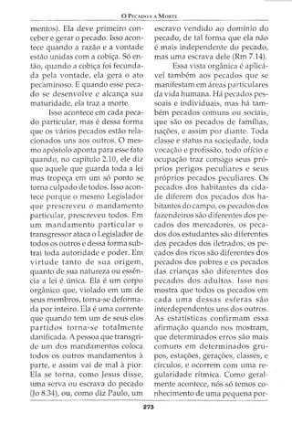 0 PECADO E A MORTE
mentos). Ela deve primeiro con-
ceber e gerar o pecado. Isso acon-
tece quando a razao e a vontade
estao unidas com a cobi<;a. S6 en-
tao, quando a cobi<;a foi fecunda-
da pela vontade, ela gera o ato
pecaminoso. E quando esse peca-
do se desenvolve e alcan<;a sua
maturidade, ela traz a morte.
Isso acontece em cada peca-
do particular, mas edessa forma
que os varios pecados estao rela-
cionados uns aos outros. 0 mes-
mo ap6stolo aponta para esse fato
quando, no capitulo 2.10, ele diz
que aquele que guarda toda a lei
mas trope<;a em urn s6 ponto se
torna culpado de todos. Isso acon-
tece porque o mesmo Legislador
que prescreveu o mandamento
particular, prescreveu todos. Em
urn mandamento particular o
transgressor ataca o Legislador de
todos os outros e dessa forma sub-
trai toda autoridade e poder. Em
virtude tanto de sua origem,
quanto de sua natureza ou essen-
cia a lei e unica. Ela e urn corpo
organico que, violado em urn de
seus membros, torna-se deforma-
da por inteiro. Ela e uma Corrente
que quando tern urn de seus elos
partidos torna-se totalmente
danificada. A pessoa que transgri-
de urn dos mandamentos coloca
todos OS outros mandamentos a
parte, e assim vai de mal apior.
Ela se torna, como Jesus disse,
uma serva ou escrava do pecado
(Jo 8.34), ou, como diz Paulo, urn
273
escravo vendido ao dominio do
pecado, de tal forma que ela nao
e mais independente do pecado,
mas uma escrava dele (Rm 7.14).
Essa vista organica e aplica-
vel tambem aos pecados que se
manifestam em areas particulares
da vida humana. Ha pecados pes-
soais e individuais, mas ha tam-
bern pecados comuns ou sociais,
que sao OS pecados de familias,
na<;oes, e assim por diante. Toda
classe e status na sociedade, toda
voca<;ao e profissao, todo oficio e
ocupa<;ao traz consigo seus pr6-
prios perigos peculiares e seus
pr6prios pecados peculiares. Os
pecados dos habitantes da cida-
de diferem dos pecados dos ha-
bitantes do campo, os pecados dos
fazendeiros sao diferentes dos pe-
cados dos mercadores, os peca-
dos dos estudantes sao diferentes
dos pecados dos iletrados, os pe-
cados dos ricos sao diferentes dos
pecados dos pobres e os pecados
das crian<;as sao diferentes dos
pecados dos adultos. Isso nos
mostra que todos os pecados em
cada uma dessas esferas sao
interdependentes uns dos outros.
As estatisticas confirmam essa
afirma<;ao quando nos mostram,
que determinados erros sao mais
comuns em determinados gru-
pos, esta<;oes, gera<;oes, classes, e
circulos, e ocorrem com uma re-
gularidade ritmica. Como geral-
mente acontece, n6s s6 temos co-
nhecimento de uma pequena por-
 
