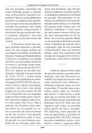 Fundamentos Teol6gicos da Fe Crista
<_;:ao dos pecados cometidos em
nosso limitado grupo, e mesmo
esse conhecimento parcial e su-
perficial. Mas se n6s pudessemos
penetrar na essencia das aparen-
cias e tra<_;:ar a raiz dos pecados no
cora<_;:ao das pessoas, n6s muito
provavelmente chegariamos a
conclusao de que no pecado exis-
te unidade, conjunto - em uma
palavra, que no pecado existe urn
sistema.
A Escritura revela urn mis-
terio quando relaciona o pecado,
tanto em sua origem quanta em
seu desenvolvimento, ao reino de
Satamis. Desde que Satanas tentou
o homem e ocasionou sua queda
(Jo 8.44), em urn sentido moral ele
se tornou o principe desse mun-
do e 0 deus desse seculo (Jo 16.11;
2Co 4.4). Apesar deter sido con-
denado e lan<_;:ado fora por Cristo
(Jo 12.31; 16.11), e dessa forma
operado principalmente no mun-
do pagao (At 26.18; Ef 2.2), ele con-
tinua a atacar a Igreja. Essa Igreja,
portanto, deve com todo ardor
engajar-se na luta contra ele (Ef
6.11). Enquanto isso ele organiza
todas as suas for<_;:as para o seu fi-
nale decisivo ataque contra Cris-
to e Seu reino (Ap 12 ss.). Nao e
quando n6s fixamos nossa aten-
<;:ao sobre urn s6 pecado, ou sa-
bre os pecados de uma s6 pessoa
ou de urn s6 povo, mas quando
n6s contemplamos todo o reino
do pecado, na ra<;:a humana, par-
tindo da luz lan<;:ada sobre esse
274
reino pela Escritura, que n6s po-
demos realmente entender qual e
a verdadeira natureza ou inten<;:ao
do pecado. Em principia ou es-
sencia, ele nada mais e do que ini-
mizade contra Deus, e no mundo,
ele possui nada menos que urn
dominio soberano. E todo peca-
do, ate mesmo o menor deles, sen-
do uma transgressao da lei de
Deus, serve ao seu grande objeti-
vo em conexao com todo o seu sis-
tema. A hist6ria do mundo nao e
a opera<;:ao cega de urn processo
evolucionario, mas urn terrivel
drama, uma luta espiritual com
seculos de dura<;ao entre Cristo e
o anticristo, entre Deus e Satanas.
*****
Todavia, apesar dessa visao
do pecado merecer grande consi-
dera<;ao, n6s nao devemos su-
cumbir atenta<;:ao de manter uma
vista unilateral nem obliterar a
distin<;ao existente entre OS vari-
OS pecados. Everdade que os pe-
cados, assim como as virtudes,
sao {micos e indivisiveis, e onde
quer que se cometa urn deles, to-
dos os outros foram cometidos em
principia (Tg 2.10). Mas isso nao
significa que todos os pecados
sejam iguais em tipo e em grau.
Ha diferen<;:a entre pecados de
erro ou ignorancia e pecados de
presun<;:ao (Nm 15.27,30), entre os
pecados cometidos contra a pri-
meira e contra a segunda tabua
 