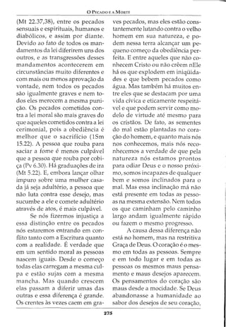 0 PECADO E A MORTE
(Mt 22.37,38), entre os pecados
sensuais e espirituais, humanos e
diab61icos, e assim por diante.
Devido ao fato de todos os man-
damentos da lei diferirem uns dos
outros, e as transgress6es desses
mandamentos acontecerem em
circunstancias muito diferentes e
com mais ou menos aprova<;ao da
vontade, nem todos os pecados
sao igualmente graves e nem to-
dos eles merecem a mesma puni-
<;ao. Os pecados cometidos con-
tra a lei moral sao mais graves do
que aqueles cometidos contra a lei
cerimonial, pois a obediencia e
melhor que o sacrificio (lSm
15.22). A pessoa que rouba para
saciar a fome e menos culpavel
que a pessoa que rouba por cobi-
<;a (Pv 6.30). Ha gradua<;6es de ira
(Mt 5.22). E, embora lan<;ar olhar
impuro sobre uma mulher casa-
da ja seja adulterio, a pessoa que
nao luta contra esse desejo, mas
sucumbe a ele e comete adulterio
atraves de atos, e mais culpavel.
Se n6s fizermos injusti<;a a
essa distin<;ao entre os pecados
n6s estaremos entrando em con-
flito tanto com a Escritura quanto
com a realidade. Everdade que
em urn sentido moral as pessoas
nascem iguais. Desde o come<;o
todas elas carregam a mesma cul-
pa e estao sujas com a mesma
mancha. Mas quando crescem
elas passam a diferir umas das
outras e essa diferen<;a e grande.
Os crentes as vezes caem em gra-
275
ves pecados, mas eles estao cons-
tantemente lutando contra o velho
homem em sua natureza, e po-
dern nessa terra alcan<;ar urn pe-
queno come<;o da obediencia per-
feita. E entre aqueles que nao co-
nhecem Cristo ou nao creem nEle
ha os que explodem em iniquida-
des e que bebem pecados como
agua. Mas tambem ha muitos en-
tre eles que se destacam por uma
vida dvica e eticarnente respeita-
vel e que podem servir como mo-
delo de virtude ate mesrno para
os cristaos. De fato, as sementes
do mal estao plantadas no cora-
<;ao do hornern, e quanto rnais n6s
nos conhecernos, mais n6s reco-
nhecernos a verdade de que pela
natureza n6s estamos prontos
para odiar Deus e o nosso proxi-
mo, somos incapazes de qualquer
bern e sornos inclinados para o
mal. Mas essa inclina<;ao rna nao
esta presente em todas as pesso-
as na mesma extensao. Nem todos
os que caminham pelo caminho
largo andam igualmente rapido
ou fazem o mesmo progresso.
A causa dessa diferen<;a nao
esta no homem, mas na restritiva
Gra<;a de Deus. 0 cora<;ao e o rnes-
mo em todas as pessoas. Sempre
e em todo lugar e em todas as
pessoas os mesmos maus pensa-
mento e maus desejos aparecem.
Os pensarnentos do cora<;ao sao
maus desde a mocidade. Se Deus
abandonasse a humanidade ao
sabor dos desejos de seu cora<;ao1
 