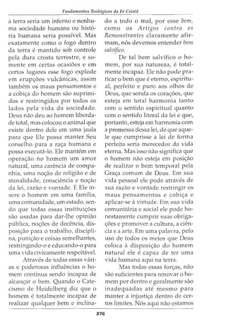 Fundamentos Teol6gicos da Fe Crista
a terra seria urn inferno e nenhu-
ma sociedade humana ou hist6-
ria humana seria possivel. Mas
exatamente como o fogo dentro
da terra e mantido sob controle
pela dura crosta terrestre, e so-
mente em certas ocasi5es e em
certos lugares esse fogo explode
em erup<;5es vulcanicas, assim
tambem os maus pensamentos e
a cobi<;a do homem sao suprimi-
dos e restringidos por todos os
lados pela vida da sociedade.
Deus nao deu ao homem liberda-
de total, mas colocou o animal que
existe dentro dele em uma jaula
para que Ele possa manter Seu
conselho para a ra<;a humana e
possa executa-lo. Ele mantem em
opera<;ao no homem urn amor
natural, uma carencia de compa-
nhia, uma no<;ao de religiao e de
moralidade, consciencia e no<;ao
da lei, razao e vontade. E Ele in-
sere o homem em uma familia,
uma comunidade, urn estado, sen-
do que todas essas institui<;5es
sao usadas para dar-lhe opiniao
publica, no<;5es de decencia, dis-
posi<;ao para o trabalho, discipli-
na, puni<;ao e coisas semelhantes,
restringindo-o e educando-o para
uma vida civicamente respeit<ivel.
Atraves de todas essas vari-
as e poderosas influencias o ho-
mem continua sendo incapaz de
alcam;:ar o bern. Quando o Cate-
cismo de Heidelberg diz que o
homem e totalmente incapaz de
realizar qualquer bern e inclina-
276
do a todo o mal, por esse bem,
como os Artigos contra os
Remonstrantes claramente afir-
mam, n6s devemos entender bem
salvifico.
De tal bern salvifico o ho-
mem, por sua natureza, e total-
mente incapaz. Ele nao pode pra-
ticar 0 bern que e eterno, espiritu-
al, perfeito e puro aos olhos de
Deus, que sonda os cora<;5es, que
esteja em total harmonia tanto
com o sentido espiritual quanto
com o sentido literal da lei e que,
portanto, esteja em harmonia com
a promessa dessa lei, de que aque-
le que cumprisse a lei de forma
perfeita seria merecedor da vida
eterna. Mas isso nao significa que
o homem nao esteja em posi<;ao
de realizar o bern temporal pela
Gra<;a comum de Deus. Em sua
vida pessoal ele pode atraves de
sua razao e vontade restringir os
maus pensamentos e cobi<;a e
aplicar-se avirtude. Em sua vida
comunitaria e social ele pode ho-
nestamente cumprir suas obriga-
<;5es e promover a cultura, a den-
cia e a arte. Em uma palavra, pelo
uso de todos os meios que Deus
coloca a disposi<;ao do homem
natural ele e capaz de ter uma
vida humana aqui na terra.
Mas todas essas for~as, nao
sao suficientes para renovar o ho-
mem por dentro e geralmente sao
inadequadas ate mesmo para
manter a injusti<;a dentro de cer-
tos limites. N6s aqui nao estamos
 