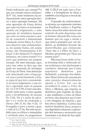 Fundamentos Teol6gicos da Fe Crista
Fara6 endureceu seu corac;ao128
e
que seu corac;ao estava endureci-
do129. Ha, nesse fenomeno de en-
durecimento, uma operac;ao divi-
na e uma operac;ao humana. Ha
uma operac;ao da Grac;a divina
que cada vez mais vai se transfor-
mando em julgamento, e uma
operac;:ao da resistt?ncia humana
que cada vez mais assume o cara-
ter de consciente e determinada
inimizade contra Deus. E a Escri-
tura descreve esse endurecimen-
to, da mesma forma, em outros
textos. Em Deuteronomio 2.30,
Josue 11.20 e Isaias 63.17 o Senhor
endurece; em outros textos130
e 0
povo que endurece seu proprio
corac;ao. Ha uma interac;:ao aqui,
uma luta entre os dois que nao
pode ser separada da revelac;:ao
da Grac;:a de Deus. Essa interac;:ao
esta relacionada com a Grac;:a ge-
ral, mas e particularmente a Gra-
c;a especial que tern a caracteristi-
ca de trazer julgamento, e urn cis-
rna e separac;ao entre as pessoas
(Jo 1.5; 3.19; 9.39). Cristo esta des-
tinado tanto para a ruina quanto
para o levantamento de muitos
(Lc 2.34). Ele e a rocha de salva-
c;ao e e a rocha de escandalo e
ofensa (Mt 21.44; Rm 9.32). 0
Evangelho e para a morte e para
a vida (2 Co 2.16). Ele esta escon-
dido para OS sabios e entendidos
e revelado para os pequeninos
128
Ex 7.14; 9.7; 9.35.
129
Ex 8.15,19,32; 9.34.
(Mt 11.25).E em tudo isso o Con-
selho e o beneplacito de Deus e
tambem a lei religiosa e moral sao
evidentes.
0 pecado do endurecimen-
to alcanc;:a sua expressao maxima
na blasfemia contra o Espirito
Santo. Jesus fala sobre isso em urn
contexto de seria desavenc;:a com
os fariseus. Quando Ele curou urn
homem que era cego e mudo e
que estava possufdo por urn de-
monio, as multidoes ficaram tao
maravilhadas que clamaram:
"Esse nao e o Filho de Davi, o
Messias, prometido por Deus aos
nossos pais?".
Mas essa honra dada a Cris-
to levantou 6dio e inimizade en-
tre os fariseus e eles declararam o
contrario, disseram que Cristo
expulsava demonios por
Beelzebub, o principe dos demo-
nios. Dessa forma eles assumiram
uma posic;:ao diametralmente
oposta a Cristo. Em vez de
reconhece-lo como o Filho de
Deus, o Messias, que expulsa os
demonios pelo Espirito de Deus
e que estabelece o reino de Deus
na terra, eles disseram que Cristo
eurn cumplice de Satanas e que
Sua obra e diab6lica. Contra essa
terrivel blasfemia Jesus preserva
sua dignidade refutando a afirma-
c;ao dos fariseus e mostrando sua
insensatez e ao final de Sua repli-
130
15m 6.6; 2Cr 36.13; 5195.8; Mt 13.15; At 19.9; Rm 11.7,25.
278
 