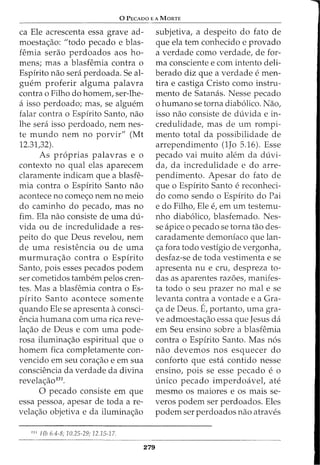 0 PECADO E A MORTE
ca Ele acrescenta essa grave ad-
moesta<_;:ao: "todo pecado e blas-
femia serao perdoados aos ho-
mens; mas a blasfemia contra o
Espirito nao sera perdoada. Se al-
guem proferir alguma palavra
contra o Filho do homem, ser-lhe-
a isso perdoado; mas, se alguem
falar contra o Espirito Santo, nao
lhe sera isso perdoado, nem nes-
te mundo nem no porvir" (Mt
12.31,32).
As pr6prias palavras e o
contexto no qual elas aparecem
claramente indicam que a blasfe-
mia contra o Espirito Santo nao
acontece no come<;o nem no meio
do caminho do pecado, mas no
fim. Ela nao consiste de uma du-
vida ou de incredulidade a res-
peito do que Deus revelou, nem
de uma resistencia ou de uma
murmura<_;:ao contra o Espirito
Santo, pois esses pecados podem
ser cometidos tambem pelos cren-
tes. Mas a blasfemia contra o Es-
pirito Santo acontece somente
quando Ele se apresenta aconsci-
encia humana com uma rica reve-
la<_;:ao de Deus e com uma pode-
rosa ilumina<_;:ao espiritual que o
homem fica completamente con-
vencido em seu cora<_;:ao e em sua
consciencia da verdade da divina
revela<_;:ao131
•
0 pecado consiste em que
essa pessoa, apesar de toda a re-
vela<_;:ao objetiva e da ilumina<_;:ao
131
Hb 6.4-8; 10.25-29; 12.15-17.
279
subjetiva, a despeito do fato de
que ela tern conhecido e provado
a verdade como verdade, de for-
ma consciente e com intento deli-
berado diz que a verdade e men-
tira e castiga Cristo como instru-
mento de Satamis. Nesse pecado
o humano se torna diab6lico. Nao,
isso nao consiste de duvida e in-
credulidade, mas de urn rompi-
mento total da possibilidade de
arrependimento (1Jo 5.16). Esse
pecado vai muito alem da duvi-
da, da incredulidade e do arre-
pendimento. Apesar do fato de
que o Espirito Santo e reconheci-
do como sendo o Espirito do Pai
e do Filho, Ele e, em urn testemu-
nho diab6lico, blasfemado. Nes-
se apice 0 pecado se torna tao des-
caradamente demoniaco que lan-
<;a fora todo vestigia de vergonha,
desfaz-se de toda vestimenta e se
apresenta nu e cru, despreza to-
das as aparentes razoes, manifes-
ta todo o seu prazer no mal e se
levanta contra a vontade e a Gra-
<_;:a de Deus. E, portanto, uma gra-
ve admoesta<_;:ao essa que Jesus da
em Seu ensino sabre a blasfemia
contra o Espirito Santo. Mas n6s
nao devemos nos esquecer do
conforto que esta contido nesse
ensino, pois se esse pecado e o
unico pecado imperdoavel, ate
mesmo os maiores e os mais se-
veros podem ser perdoados. Eles
podem ser perdoados nao atraves
 