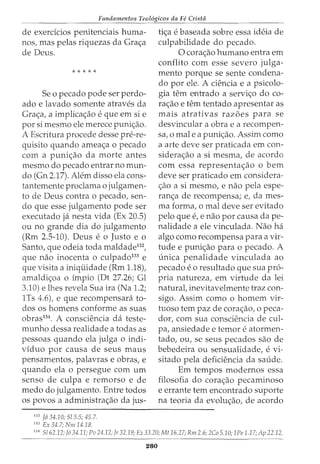 Fundamentos Teol6gicos da Fe Crista
de exerdcios penitenciais huma-
nos, mas pelas riquezas da Grac;a
de Deus.
* * * * *
Se o pecado pode ser perdo-
ado e lavado somente atraves da
Grac;a, a implicac;ao e que em si e
por si mesmo ele merece punic;ao.
A Escritura procede desse pre-re-
quisito quando ameac;a o pecado
com a punic;ao da morte antes
mesmo do pecado entrar no mun-
do (Gn 2.17). Alem disso ela cons-
tantemente proclama o julgamen-
to de Deus contra o pecado, sen-
do que esse julgamento pode ser
executado ja nesta vida (Ex 20.5)
ou no grande dia do julgamento
(Rm 2.5-10). Deus e o Justo e o
Santo, que odeia toda maldade132
,
que nao inocenta 0 culpado133
e
que visita a iniquidade (Rm 1.18),
amaldic;oa o impio (Dt 27.26; Gl
3.10) e lhes revela Sua ira (Na 1.2;
1Ts 4.6), e que recompensara to-
dos os homens conforme as suas
obras134
. A consciencia da teste-
munho dessa realidade a todas as
pessoas quando ela julga o indi-
viduo por causa de seus maus
pensamentos, palavras e obras, e
quando ela o persegue com urn
senso de culpa e remorso e de
medo do julgamento. Entre todos
os povos a administrac;ao da jus-
132
J6 34.10; 515.5; 45.7.
133
Ex 34.7; Nm 14.18.
tic;a e baseada sobre essa ideia de
culpabilidade do pecado.
0 corac;ao humano entra em
conflito com esse severo julga-
mento porque se sente condena-
do por ele. A ciencia e a psicolo-
gia tern entrado a servic;o do co-
rac;ao e tern tentado apresentar as
mais atrativas razoes para se
desvincular a obra e a recompen-
sa, o male a punic;ao. Assim como
a arte deve ser praticada em con-
siderac;ao a si mesma, de acordo
com essa representac;ao o bern
deve ser praticado em considera-
c;ao a si mesmo, e nao pela espe-
ranc;a de recompensa; e, dames-
ma forma, o mal deve ser evitado
pelo que e, e nao por causa da pe-
nalidade a ele vinculada. Nao ha
algo como recompensa para a vir-
tude e punic;ao para o pecado. A
unica penalidade vinculada ao
pecado eo resultado que sua pro-
pria natureza, em virtude da lei
natural, inevitavelmente traz con-
sigo. Assim como o homem vir-
tuoso tern paz de corac;ao, o peca-
dor, com sua consciencia de cul-
pa, ansiedade e temor e atormen-
tado, ou, se seus pecados sao de
bebedeira ou sensualidade, e vi-
sitado pela deficiencia da saude.
Em tempos modernos essa
filosofia do corac;ao pecaminoso
e errante tern encontrado suporte
na teoria da evoluc;ao, de acordo
134
5162.12; J6 34.11; Pu 24.12; Jr 32.19; Ez 33.20; Mt 16.27; Rm 2.6; 2Co 5.10; 1Pe 1.17; Ap 22.12.
280
 