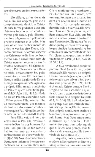 Fundamentos Teol6gicos da Fe Crista
seu objeto, sua essencia e seus efei-
tos.
Ele difere, antes de mais
nada, em sua origem, pois ele e
completamente devido a Cristo.
De certa forma podemos dizer que
obtemos todo o outro conheci-
mento pela razao, pelo discerni-
mento e julgamento e pelo nosso
proprio esfor<;o e estudo. Mas
para obter esse conhecimento do
unico e verdadeiro Deus, nos,
como crian<;as, devemos esperar
que Cristo no-lo de. Esse conheci-
mento nao eencontrado fora de
Cristo, nem em escolas ou em fi-
losofos destacados. So Cristo co-
nhece o Pai. Ele estava com Deus
no inicio, descansou em Seu peito
e viu-o face a face. Ele mesmo era
Deus, o brilho da gloria de Deus e
a imagem expressa de Sua pessoa,
o proprio Filho amado e unigenito
do Pai, em quem o Pai tinha pra-
zer (Mt 3.17; Jo 1.14; Hb 1.3). Nada
no ser do Pai esta escondido para
o Filho, pois o Filho compartilha
da mesma natureza, dos mesmos
atributos e do mesmo conheci-
mento que o Pai. Ninguem conhe-
ce o Pai senao o Filho (Mt 11.27).
Esse Filho veio ate nos ere-
velou-nos o Pai. Ele revelou o
nome de Seu Pai aos homens. Foi
para isso que Ele se fez carne e
habitou na terra: para nos dar o
conhecimento do que e verdadei-
ro (1Jo 5.20). N6s nao conheciamos
Deus, nem tinhamos interesse em
conhecer os Seus caminhos, mas
28
Cristo motivou-nos a conhecer o
Pai. Ele nao era urn filosofo, nem
urn erudito, nem urn artista. Sua
obra era revelar-nos o nome do
Pai. Ele o fez, completamente,
durante toda a Sua vida. Ele reve-
lou Deus em Suas palavras, em
Suas obras, em Sua vida, em Sua
morte, em Sua pessoa e em tudo o
que Ele foi e fez. Ele nunca fez ou
disse qualquer coisa exceto aqui-
lo que viu Seu Pai fazendo. A Sua
comida era fazer a vontade de Seu
Pai. Quem quer que o tenha visto,
viu tambem o Pai (Jo 4.34; 8.26-28;
12.50; 14.9).
A Sua revela<;ao e confiavel
porque Ele e Jesus Cristo, o que
foi envindo. Ele recebeu do proprio
Deus o nome de Jesus porque Ele
foi enviado para salvar o Seu povo
dos seus pecados (Mt 1.21). E Ele
echamado Cristo porque Ele eo
Ungido do Pai, escolhido e quali-
ficado para o exercicio de todos os
Seus oficios pelo proprio Deus (Is
42.1; Mt 3.16). Ele e0 Unico Envi-
ado porque, ao contrario de mui-
tos falsos profetas, Ele nao veio em
Seu proprio nome, nem exaltou a
Si mesmo, nem procurou Sua pro-
pria honra. Mas Deus amou tanto
o mundo que deu Seu Filho
unigenito para que todo aquele
que nEle ere nao pere<;a, mas te-
nha a vida eterna, pois Ele e o en-
viado de Deus (Jo 3.16).
Aqueles, pois, que o aceitam
e creem nEle recebem o direito e
sao qualificados para usar o nome
 