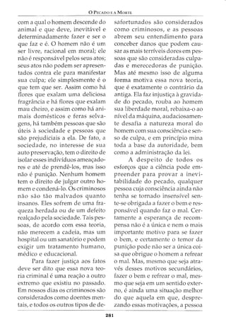 0 PECADO E A MoRTE
com a qual o homem descende do
animal e que deve, inevit<ivel e
determinadamente fazer e ser o
que faz e e. 0 homem nao e urn
ser livre, racional em moral; ele
nao e responsavel pelos seus atos;
seus atos nao podem ser apresen-
tados contra ele para manifestar
sua culpa; ele simplesmente e 0
que tern que ser. Assim como ha
flares que exalam uma deliciosa
fragrancia e ha flares que exalam
mau cheiro, e assim como ha ani-
mais domesticos e feras selva-
gens, ha tambem pessoas que sao
uteis a sociedade e pessoas que
sao prejudiciais a ela. De fato, a
sociedade, no interesse de sua
auto preservac;:ao, tern o direito de
isolar esses individuos ameac;:ado-
res e ate de prende-los, mas isso
nao e punic;:ao. Nenhum homem
tern o direito de julgar outro ho-
mem e condena-lo. Os criminosos
nao sao tao malvados quanta
insanos. Eles sofrem de uma fra-
queza herdada ou de urn defeito
realc;:ado pela sociedade. Tais pes-
soas, de acordo com essa teoria,
nao merecem a cadeia, mas urn
hospital ou urn sanatoria e podem
exigir urn tratamento humano,
medico e educacional.
Para fazer justic;:a aos fatos
deve ser dito que essa nova teo-
ria criminal e uma reac;:ao a outro
extrema que existiu no passado.
Em nossos dias os criminosos sao
considerados como doentes men-
tais, e todos os outros tipos de de-
281
safortunados sao considerados
como criminosos, e as pessoas
abrem seu entendimento para
conceber danos que podem cau-
sar as mais terriveis dares em pes-
soas que sao consideradas culpa-
das e merecedoras de punic;:ao.
Mas ate mesmo isso de alguma
forma motiva essa nova teoria,
que e exatamente o contrario da
antiga. Ela faz injustic;:a agravida-
de do pecado, rouba ao homem
sua liberdade moral, rebaixa-o ao
nivel da maquina, audaciosamen-
te desafia a natureza moral do
homem com sua consciencia e sen-
so de culpa, e em principia mina
toda a base da autoridade, bern
como a administrac;:ao da lei.
A despeito de todos os
esforc;:os que a ciencia pode em-
preender para provar a inevi-
tabilidade do pecado, qualquer
pessoa cuja consciencia ainda nao
tenha se tornado insensivel sen-
te-se obrigada a fazer o berne res-
ponsavel quando faz o mal. Cer-
tamente a esperanc;:a de recom-
pensa nao e a unica e nem 0 mais
importante motivo para se fazer
o bern, e certamente o ternor da
punic;:ao pode nao sera unica coi-
sa que obrigue o homem a refrear
o mal. Mas, mesmo que seja atra-
ves desses motivos secundarios,
fazer o bern e refrear o mal, mes-
mo que seja em urn sentido exter-
no, e ainda uma situac;:ao melhor
do que aquela em que, despre-
zando essas motivac;:oes, a pessoa
 