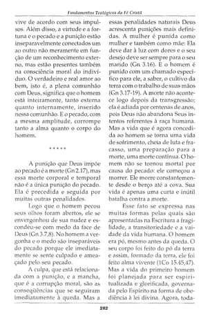 Fundamentos Teol6gicos da Fe Crista
vive de acordo com seus impul-
sos. Alem disso, a virtude e a for-
tuna e o pecado e a puni<;ao estao
inseparavelmente conectados urn
ao outro nao meramente em fun-
<;ao de urn reconhecimento exter-
no, mas estao presentes tambem
na consciencia moral do indivi-
duo. 0 verdadeiro e real amor ao
bern, isto e, a plena comunhao
com Deus, significa que o homem
esta inteiramente, tanto externa
quanto internamente, inserido
nessa comunhao. Eo pecado, com
a mesma amplitude, corrompe
tanto a alma quanto o corpo do
homem.
* * * * *
A puni<;ao que Deus impoe
ao pecado ea morte (Gn 2.17), mas
essa morte corporal e temporal
nao ea unica puni<;ao do pecado.
Ela e precedida e seguida por
muitas outras penalidades.
Logo que o homem pecou
seus olhos foram abertos, ele se
envergonhou de sua nudez e es-
condeu-se com medo da face de
Deus (Gn 3.7,8). No homem aver-
gonha e o medo sao inseparaveis
do pecado porque ele imediata-
mente se sente culpado e amea-
<;ado pelo seu pecado.
A culpa, que esta relaciona-
da com a puni<;ao, e a mancha,
que ea corrup<;ao moral, sao as
consequencias que se seguiram
imediatamente a queda. Mas a
282
essas penalidades naturais Deus
acrescenta puni<;6es mais defini-
das. A mulher e punida como
mulher e tambem como mae: Ela
deve dar aluz com dores e 0 seu
desejo deve ser sempre para o seu
marido (Gn 3.16). E o homem e
punido com urn chamado especi-
fico para ele, a saber, o cultivo da
terra com o trabalho de suas maos
(Gn 3.17-19). A morte nao aconte-
ce logo depois da transgressao;
ela eadiada por centenas de anos,
pois Deus nao abandona Seus in-
tentos referentes ara<;a humana.
Mas a vida que eagora concedi-
da ao homem se torna uma vida
de sofrimento, cheia de luta e fra-
casso, uma prepara<;ao para a
morte, uma morte continua. 0 ho-
mem nao se tornou mortal por
causa do pecado: ele come<;ou a
morrer. Ele morre constantemen-
te desde o ber<;o ate a cova. Sua
vida eapenas uma curta e inutil
batalha contra a morte.
Esse fato se expressa nas
muitas formas pelas quais sao
apresentadas na Escritura a fragi-
lidade, a transitoriedade e a vai-
dade da vida humana. 0 homem
era p6, mesmo antes da queda. 0
seu corpo foi feito do p6 da terra
e assim, formado da terra, ele foi
feito alma vivente (lCo 15.45A7).
Mas a vida do primeiro homem
foi planejada para ser espiri-
tualizada e glorificada, governa-
da pelo Espirito na forma de obe-
diencia alei divina. Agora, toda-
 