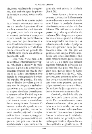 0 PEcAoo E A MaRTE
via, como resultado da transgres-
sao, a lei esta em ac;ao: do p6 fos-
te formado, e ao p6 voltaras (Gn
3.19).
Em vez de se tornar espiri-
to, o homem se tornou carne atra-
ves do pecado. Agora sua vida e
sombra, urn sonho, urn intervalo,
urn passo, urna onda do mar que
se levanta, quebra-se e desapare-
ce, urn raio de luz que brilha e se
vai, uma flor que desabrocha e
seca. Ela de fato nao merece o ple-
no e glorioso nome de vida. Ela e
morte constante no pecado (Jo
8.21,24), uma morte em delitos e
pecados (Ef 2.1).
Essa vida, vista pelo lado
de dentro, e inteiramente corrup-
ta, refugada e dissolvida pelo
pecado. E pelo lado de fora ela e
constantemente ameac;ada por
todos os lados. Imediatamente
depois da transgressao o homem
foi expulso da paraiso. Ele nao
teve o direito de voltar para la,
pois ele foi fon;;ado a trabalhar
para viver, e no paraiso o descan-
so e a paz sao doces demais para
o homem caido. Ele tinha que se
esfon;ar para ganhar o seu pao
como suor de seu rosto e dessa
forma cumprir seu chamado. 0
homem antes da queda estava
em casa, no paraiso, mas o ho-
mem pecador, sujeito aredenc;ao,
esta na terra como urn peregrina
- numa terra que compartilha sua
queda, que por sua causa foi
amaldic;oada e que, juntamente
283
com ele, esta sujeita a vaidade
(Rm 8.20).
Dessa forma o interno e o
externo concordam: ha harmonia
entre o homem e seu meio ambi-
ente. A terra na qual n6s vivemos
nao e 0 ceu, mas tambem nao e 0
inferno. Ela esta entre os dois e
possui algo das qualidades de
cada urn. N6s nao podemos apon-
tar exatamente qual e a relac;ao
entre os pecados do homem e as
calamidades da vida. 0 proprio
Jesus nos previne para que nao
fac;amos isso. Ele diz que os
galileus, cujo sangue Pilatos mis-
turou aos seus sacrificios nao
eram mais culpados que os outros
(Lc 13.1-3), eo filho que nasceu
cego nao foi punido por causa do
pecado de seus pais, mas foi afli-
gido para que as obras de Deus
se revelassem nele (Jo 9.3). N6s,
portanto, nao podemos inferir do
fato de que calamidades aconte-
cem com uma pessoa, que sua
culpa pessoal seja a causa disso.
Os amigos de J6 argumentaram
dessa forma e estavam errados.
Contudo, nao ha duvida de
que de acordo com o ensino de
toda a Escritura existe uma cone-
xao entre o homem caido, por urn
lado, e a terra caida, por outro
lado. Eles foram criados em har-
monia urn como outro, e juntos
foram condenados a vaidade,
ambos serao em prindpio redi-
midos por Cristo e algum dia se-
rao exaltados e glorificados. 0
 