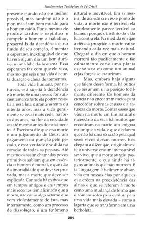 Fundamentos Teol6gicos da Fe Crista
presente mundo nao e 0 melhor
possivet mas tambem nao e 0
pior, mas e urn born mundo para
o homem caido. Por si mesmo ele
produz cardos e espinhos e
compele o homem a trabalhar,
preserva-lo da decadencia e, no
fundo de seu cora<;:ao, alimentar
a esperanc;a inextinguivel de que
havera algum dia urn bern dura-
vel e uma felicidade eterna. Essa
esperan<;:a faz com que ele viva,
mesmo que seja uma vida de cur-
ta dura<;:ao e cheia de tormentas.
Toda vida humana, por na-
tureza, esta sujeita a decadencia
e amorte. Se uma pessoa for sufi-
cientemente forte ela podera resis-
tir a essa luta durante setenta ou
oitenta anos, mas a vida geral-
mente se esvai mais cedo, na for-
<;:a dos anos, na flor da mocidade
ou ate mesmo antes do nascimen-
to. A Escritura diz que essa morte
e urn julgamento de Deus, urn
pagamento ou puni<;:ao pelo pe-
cado, e essa verdade e sentida no
cora<;:ao de todas as pessoas. Ate
mesmo os assim chamados povos
primitivos sabiam que em essen-
cia 0 homem e mortal, e que nao
e a imortalidade que deve ser pro-
vada, mas a morte que deve ser
explicada. Contudo ha muitos que
em tempos antigos e em tempos
mais recentes tern afirmado que a
morte, nao como algo externo que
vern violentamente de fora, mas
internamente, como urn processo
de dissolu<;:ao, e urn fenomeno
284
natural e inevitavel. Em si mes-
ma, de acordo com esse ponto de
vista, a morte nao e terrivel; ela
simplesmente parece terrivel ao
homem porque o instinto da vida
luta contra ela. Na medida em que
a ciencia progride a morte vai se
tornando cada vez mais natural.
Chegara o dia em que o homem
morrera tao pacificamente e tao
calmamente como uma planta
que se seca ou como urn animal
cujas for<;:as se exauriram.
Mas, embora haja alguns
que falem dessa forma, ha outros
que assumem uma posic;ao total-
mente diferente. Os homens da
ciencia nao encontram meios para
concordar sobre as causas e ana-
tureza da morte. Contra esses que
veem na morte urn fim naturale
necessaria da vida ha muitos que
encontram na morte urn enigma
maior que a vida, e que declaram
que nao ha uma s6 razao pela qual
seres vivos devam morrer. Eles
chegam a dizer que, originalmen-
te, o universo era urn imensuravel
ser vivo, que a morte surgiu pos-
teriormente, e que ainda ha al-
guns animais que nao morrem. E
tallinguagem e facilmente absor-
vida em nossos dias por aqueles
que creem na preexistencia das
almas e que se referem a morte
como uma mudan<;:a de forma que
o homem sofre para evoluir para
uma vida mais elevada - como a
lagarta que se transforma em uma
borboleta.
 