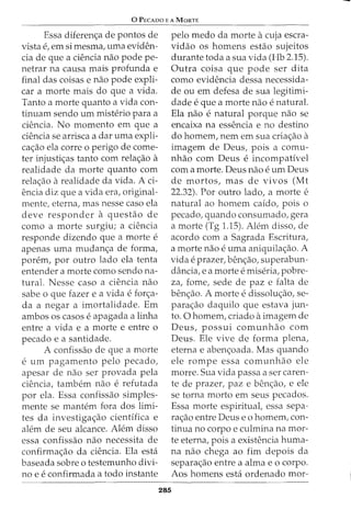 0 PECADO E A MaRTE
Essa diferen<;a de pontos de
vista e, em si mesma, uma eviden-
cia de que a cH~ncia nao pode pe-
netrar na causa mais profunda e
final das coisas e nao pode expli-
car a morte mais do que a vida.
Tanto a morte quanto a vida con-
tinuam sendo urn misb2rio para a
ciencia. No momenta em que a
ciencia se arrisca a dar uma expli-
ca<;ao ela corre o perigo de come-
ter injusti<;as tanto com rela<;ao a
realidade da morte quanto com
rela<;ao arealidade da vida. A ci-
encia diz que a vida era, original-
mente, eterna, mas nesse caso ela
deve responder a questao de
como a morte surgiu; a ciencia
responde dizendo que a morte e
apenas uma mudan<;a de forma,
porem, por outro lado ela tenta
entender a morte como sendo na-
tural. Nesse caso a ciencia nao
sabe 0 que fazer e a vida e for<;a-
da a negar a imortalidade. Em
ambos os casos e apagada a linha
entre a vida e a morte e entre o
pecado e a santidade.
A confissao de que a morte
e urn pagamento pelo pecado,
apesar de nao ser provada pela
ciencia, tambem nao e refutada
por ela. Essa confissao simples-
mente se mantem fora dos limi-
tes da investiga<;ao cientifica e
alem de seu alcance. Alem disso
essa confissao nao necessita de
confirma<;ao da ciencia. Ela esta
baseada sobre o testemunho divi-
no e e confirmada a todo instante
pelo medo da morte acuja escra-
vidao os homens estao sujeitos
durante toda a sua vida (Hb 2.15).
Outra coisa que pode ser dita
como evidencia dessa necessida-
de ou em defesa de sua legitimi-
dade e que a morte nao e natural.
Ela nao e natural porque nao se
encaixa na essencia e no destino
do homem, nem em sua cria<;ao a
imagem de Deus, pois a comu-
nhao com Deus e incompatfvel
com a morte. Deus nao e urn Deus
de mortos, mas de vivos (Mt
22.32). Por outro lado, a morte e
natural ao homem caido, pois o
pecado, quando consumado, gera
a morte (Tg 1.15). Alem disso, de
acordo com a Sagrada Escritura,
a morte nao e uma aniquila<;ao. A
vida e prazer, ben<;ao, superabun-
dancia, e a morte e miseria, pobre-
za, fome, sede de paz e falta de
ben<;ao. A morte e dissolu<;ao, se-
para<;ao daquilo que estava jun-
to. 0 homem, criado aimagem de
Deus, possui comunhao com
Deus. Ele vive de forma plena,
eterna e aben<;oada. Mas quando
ele rompe essa comunhao ele
morre. Sua vida passa a ser caren-
te de prazer, paz e ben<;ao, e ele
se torna morto em seus pecados.
Essa morte espirituat essa sepa-
ra<;ao entre Deus eo homem, con-
tinua no corpo e culmina na mor-
te eterna, pois a existencia huma-
na nao chega ao fim depois da
separa<;ao entre a alma e o corpo.
Aos homens esta ordenado mor-
285
 