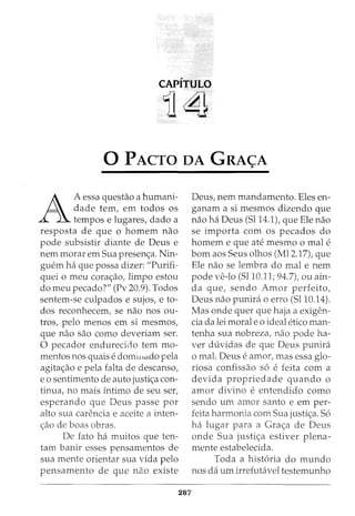 CAPITULO
11~
0 PACTO DA GRA<;A
A
A essa questao a humani-
dade tern, em todos os
tempos e lugares, dado a
resposta de que o homem nao
pode subsistir diante de Deus e
nem morar em Sua presen<;a. Nin-
guem ha que possa dizer: "Purifi-
quei o meu cora<;ao, limpo estou
do meu pecado?" (Pv 20.9). Todos
sentem-se culpados e sujos, e to-
dos reconhecem, se nao nos ou-
tros, pelo menos em si mesmos,
que nao sao como deveriam ser.
0 pecador endurecido tern mo-
mentos nOS quaiS e dOffiH LetdO pela
agita<;ao e pela falta de descanso,
eo sentimento de auto justi<;a con-
tinua, no mais fntimo de seu ser,
esperando que Deus passe por
alto sua carencia e aceite a inten-
<;ao de boas obras.
De fato ha muitos que ten-
tam banir esses pensamentos de
sua mente orientar sua vida pelo
pensamento de que nao existe
287
Deus, nem mandamento. Eles en-
ganam a si mesmos dizendo que
nao ha Deus (5114.1), que Ele nao
se importa com os pecados do
homem e que ate mesmo o male
born aos Seus olhos (Ml2.17), que
Ele nao se lembra do mal e nem
pode ve-lo (Sl10.11; 94.7), ou ain-
da que, sendo Amor perfeito,
Deus nao punira o erro (5110.14).
Mas onde quer que haja a exigen-
cia da lei moral e o ideal etico man-
tenha sua nobreza, nao pode ha-
ver duvidas de que Deus punira
o mal. Deus e amor, mas essa glo-
riosa confissao s6 e feita com a
devida propriedade quando o
amor divino e entendido como
sendo urn amor santo e em per-
feita harmonia com Sua justi<;a. 56
ha lugar para a Gra<;a de Deus
onde Sua justi<;a estiver plena-
mente estabelecida.
Toda a hist6ria do mundo
nos da urn irrefutavel testemunho
 