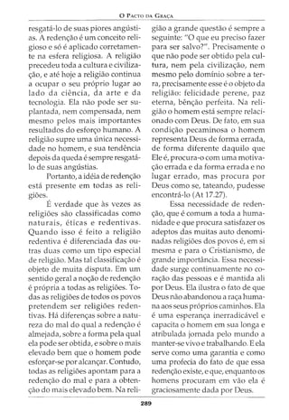 0 p ACTO DA GRA<;:A
resgata-lo de suas piores angusti-
as. A reden<;ao e urn conceito reli-
gioso e so e aplicado corretamen-
te na esfera religiosa. A religiao
precedeu toda a cultura e civiliza-
<;ao, e ate hoje a religiao continua
a ocupar o seu proprio lugar ao
lado da ciencia, da arte e da
tecnologia. Ela nao pode ser su-
plantada, nem compensada, nem
mesmo pelos mais importantes
resultados do esfor<;o humano. A
religiao supre uma unica necessi-
dade no homem, e sua tendencia
depois da queda e sempre resgata-
lo de suas angustias.
Portanto, a ideia de reden<;ao
esta presente em todas as reli-
gioes.
E verdade que as vezes as
religioes sao classificadas como
naturais, eticas e redentivas.
Quando isso e feito a religiao
redentiva e diferenciada das ou-
tras duas como urn tipo especial
de religiao. Mas tal classifica<;ao e
objeto de muita disputa. Em urn
sentido geral a no<;ao de reden<;ao
e propria a todas as religioes. To-
das as religioes de todos os povos
pretendem ser religioes reden-
tivas. Ha diferen<;as sobre a natu-
reza do mal do qual a reden<;ao e
almejada, sobre a forma pela qual
ela pode ser obtida, e sobre o mais
elevado bern que o homem pode
esfor<;ar-se por alcan<;ar. Contudo,
todas as religioes apontam para a
reden<;ao do mal e para a obten-
<;ao do mais elevado bern. Na reli-
289
giao a grande questao e sempre a
seguinte: "0 que eu preciso fazer
para ser salvo?". Precisamente o
que nao pode ser obtido pela cul-
tura, nem pela civiliza<;ao, nem
mesmo pelo dominio sobre a ter-
ra, precisamente esse eo objeto da
religiao: felicidade perene, paz
eterna, ben<;ao perfeita. Na reli-
giao o homem esta sempre relaci-
onado com Deus. De fato, em sua
condi<;ao pecaminosa o homem
representa Deus de forma errada,
de forma diferente daquilo que
Ele e, procura-o com uma motiva-
<;ao errada e da forma errada e no
lugar errado, mas procura por
Deus como se, tateando, pudesse
encontra-lo (At 17.27).
Essa necessidade de reden-
<;ao, que e comum a toda a huma-
nidade e que procura satisfazer os
adeptos das muitas auto denomi-
nadas religioes dos povos e, em si
mesma e para o Cristianismo, de
grande importancia. Essa necessi-
dade surge continuamente no co-
ra<;ao das pessoas e e mantida ali
por Deus. Ela ilustra o fato de que
Deus nao abandonou a ra<;a huma-
na aos seus proprios caminhos. Ela
e uma esperan<;a inerradicavel e
capacita o homem em sua longa e
atribulada jornada pelo mundo a
manter-se vivo e trabalhando. E ela
serve como uma garantia e como
uma profecia do fato de que essa
reden<;ao existe, e que, enquanto os
homens procuram em vao ela e
graciosamente dada por Deus.
 