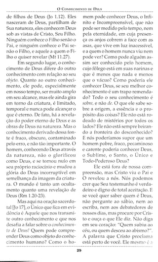 0 CoNHECIMENTO DE DEus
de filhos de Deus (Jo 1.12). Eles
nasceram de Deus, partilham de
Sua natureza, eles conhecem Deus
sob as vistas de Cristo, Seu Filho.
Ninguem conhece o Filho senao o
Pai, e ninguem conhece o Pai se-
nao o Filho, e aquele a quem o Fi-
lho o quiser revelar (Mt 11.27).
Em segundo lugar, o conhe-
cimento de Deus difere do outro
conhecimento com rela<;ao ao seu
objeto. Quanto ao outro conheci-
mento, ele pode, especialmente
ern nosso tempo, ser rnuito arnplo
ern seu alcance, mas ele ainda gira
ern torno da criatura, elirnitado,
temporal e nunca pode alcan<;ar o
que eeterno. De fato, ha a revela-
<;ao do poder eterno de Deus e as
obras de Deus na natureza. Mas o
conhecimento derivado dessa fon-
te efraco, obscuro, contarninado
pelo erro, e nao tao irnportante. 0
hornern, conhecendo Deus atraves
da natureza, nao o glorificou
como Deus, e se tornou nulo ern
seu proprio raciocinio e mudou a
gloria do Deus incorruptivel em
semelhanc;:a da imagem da criatu-
ra. 0 rnundo e tanto urn oculta-
mento quanto uma revelac;:ao de
Deus (Rm 1.20-23).
Mas aquina orat;:ao sacerdo-
tal [Jo 17], o Unico que fica em evi-
dencia e Aquele que nos transmi-
te outro conhecimento e que nos
desafia a falar sobre o conhecinzen-
to de Deus! Quem pode compre-
ender Deus como objeto do conhe-
cimento humano? Como o ho-
29
mern pode conhecer Deus, o Infi-
nito e Incompreensivel, que nao
pode ser medido pelo tempo, nem
pela eternidade, em cuja presen-
<;a os anjos cobrem a face com as
asas, que vive ern luz inacessivel,
e a quem o homem nunca viu nem
pode ver? Como pode alguern as-
sim ser conhecido pelo homem,
cujo f6lego esta em suas narinas e
que e menos que nada e rnenos
que o vacuo? Como poderia ele
conhecer Deus, se seu melhor co-
nhecimento eurn trapo remenda-
do? Todo o seu conhecimento e
sabre, e nao de. 0 que ele sabe so-
bre a origem, a essencia e o pro-
posito das coisas? Ele nao esta ro-
deado de misterios por todos os
lados? Ele nao esta sempre beiran-
do a fronteira do desconhecido?
E n6s poderfamos supor que urn
homem pobre, fraco, pecaminoso
e carente poderia conhecer Deus,
o Sublime, o Santo, o Unico e
Todo-Poderoso Deus?
Ele esta fora de nossa com-
preensao, mas Cristo viu o Pai e
0 revelou a nos. Nos podemos
crer que Seu testemunho e verda-
deiro e digno de total aceita<;ao. E
se voce quer saber quem e Deus,
nao pergunte ao sabio, nem ao
escriba, nem aos debatedores de
nossos dias, mas procure por Cris-
to e ou<;:a o que Ele diz. Nao diga
em seu cora<;ao: "Quem subiu ao
ceu, ou quem desceu ao abismo?".
A palavra que Cristo proclama
esta perto de voce. Ele mesnw e"
 