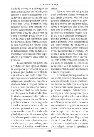 0 p ACTO DA GRA<;:A
licidade eterna e a salva<;ao de
suas almas; e, por outro lado, eles
sentem o quanto necessitam des-
se favor e que por causa de seus
pecados eles nao possuem comu-
nhao com Deus. Portanto, toda
religiao possui urn terceiro ele-
mento constituinte, ou seja, o es-
for<;o para que, de uma forma ou
outra o homem possa obter o fa-
vor de Deus e ter comunhao com
Ele para que, dessa forma, assegu-
re sua existencia no futuro. Toda
religiao possui urn grupo de idei-
as relacionadas entre si, tenta fo-
mentar afetos e sentimentos espe-
dficos e prescreve uma serie de
pniticas.
Essas praticas religiosas sao
divididas em dois tipos. Aprimei-
ra categoria pertencem aquelas
praticas que podem ser entendi-
das sob o termo culto e que con-
sistem principalmente de reuni6es
religiosas, sacriflcios, ora<;6es e
canticos. Mas a religiao nunca se
limita a essas pniticas. For ocupar
a posi<;ao central na vida huma-
na, ela preenche toda a vida e ten-
ta alinhar-se com a vida. Toda re-
ligiao apresenta ideias eticas e
proclama uma lei moral segundo
a qual a pessoa, em sua vida do-
mestica, pessoal, dvica e social
deve conduzir-se. Em toda reli-
giao ha ideias, sentimentos e a<;6es
que sao em parte relevantes para
o culto e em parte relevantes para
a vida moral, e que podem, par-
tanto, ser chamados de culticos e
291
eticos.
Nao ha uma s6 religiao na
qual qualquer desses elementos
nao esteja presente. Mas ha uma
grande diferen<;a quanto ao con-
teudo presente em cada urn deles,
sobre a rela<;ao que eles possuem
uns com os outros e sobre a enfa-
se que cada urn deles recebe. Pau-
lo diz que a essencia do paganis-
mo dos gentios e que eles muda-
ram a gloria do Deus incorruptivel
em semelhan<;a da imagem de
homem corruptive!, bern como de
aves, quadrupedes e repteis. De
acordo com a extensao em que
Deus e identificado como univer-
so, com a natureza, como homem
ou com os animais os conceitos
religiosos vao mudando, e da
mesma forma mudam as emo<;6es
e a<;6es religiosas.
Tres tipos principais devem
ser distinguidos. Quando o divi-
no e identificado com as misterio-
sas for<;as da natureza a religiao
se transforma numa grosseira su-
persti<;ao e magia. Os feiticeiros e
os magos servem para prover para
o homem poder sobre as arbitra-
riedades dos seres divinos invisi-
veis. Se o divino for visto como urn
ser humano, a religiao assume urn
carater mais humano, mas ao mes-
mo tempo cai em urn culto
ritualista de formas ou em urn
profundo moralismo. E quando o
divino e concebido como a ideia,
a alma ou a substancia do mun-
do, a religiao retrata da aparencia
 