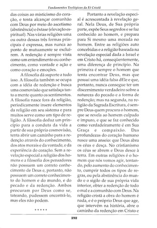Fundamentos Teol6gicos da Fe Cristii
das coisas ao misticismo do cora-
~ao, e tenta alcan~ar comunhao
com Deus por meio do ascetismo
(abstinencia) e extase (eleva~ao es-
piritual). Nas varias religioes uma
ou outra dessas tres formas prin-
cipais e expressa, mas nunca ao
ponto de mutuamente se exclui-
rem. A reden~ao e sempre vista
como urn entendimento ou conhe-
cimento, como vontade e a~ao e
como cora~ao e emo~oes.
A filosofia da suporte a tudo
isso. A filosofia tambem se ocupa
com a ideia de reden~ao e busca
uma cosmovisao que satisfa~a tan-
to a mente quanto os sentimentos.
A filosofia nasce fora da religiao,
periodicamente insere elementos
da religiao em seu sistema e para
muitos serve como urn tipo de re-
ligiao. A filosofia deduz urn prin-
cipio para a conduta da vida a
partir de sua propria cosmovisao,
tenta abrir urn caminho para are-
den~ao atraves do conhecimento,
dos atos morais e da vontade, e da
experiencia do cora~ao. Sem a re-
vela~ao especial a religiao dos ho-
mens e a filosofia dos pensadores
nao possuem urn correto conhe-
cimento de Deus e, portanto, nao
possuem urn correto conhecimen-
to do homem e do mundo, e do
pecado e da reden~ao. Ambos
procuram por Deus como se,
tateando, pudessem encontra-lo,
mas eles nao podem.
* * * * *
292
Portanto a revela~ao especi-
al e acrescentada a revela~ao ge-
ral. Nela Deus, de Sua propria
parte, expoe Seus segredos e se faz
conhecido ao homem, e prepara
para Si mesmo uma morada no
homem. Entre as religioes auto
concebidas e a religiao baseada na
revela~ao especial dada a Israel e
em Cristo ha, consequentemente,
uma diferen~a de principio. Na
primeira e sempre 0 homem que
tenta encontrar Deus, mas que
possui uma ideia falsa dEle e que,
portanto, nunca consegue ter urn
discernimento verdadeiro sobre a
natureza do pecado e a forma de
reden~ao; mas na segunda, na re-
ligiao da Sagrada Escritura, e sem-
pre Deus quem procura o homem,
que se revela ao homem culpado
e impuro, e que se faz conhecido
como verdadeiramente e em Sua
Gra~a e compmxao. Das
profundezas do cora~ao humano
nasce uma anseio: que Deus abra
OS ceus e des~a. No cristianismo
OS ceus se abrem e Deus desce a
terra. Em outras religioes e o ho-
mem que nos vemos agir, tentan-
do, pelo aumento do conhecimen-
to, cumprir todos os tipos de re-
gras, ou pela abstinencia do mun-
do e o sigilo de sua propria vida
interior, obter a reden~ao de todo
o male a comunhao com Deus. Na
religiao crista a obra do homem e
nada, e e o proprio Deus que age,
que intervem na historia, abre o
caminho da reden~ao em Cristo e
 