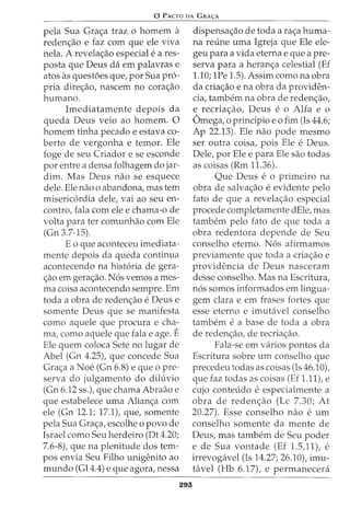 0 PACTO DA GRA<;:A
pela Sua Gra<;a traz o homem a
reden<;ao e faz com que ele viva
nela. A revela<;ao especial e a res-
posta que Deus da em palavras e
atos as questoes que, por Sua pro-
pria dire<;ao, nascem no cora<;ao
humano.
Imediatamente depois da
queda Deus veio ao homem. 0
homem tinha pecado e estava co-
berto de vergonha e temor. Ele
foge de seu Criador e se esconde
por entre a densa folhagem do jar-
dim. Mas Deus nao se esquece
dele. Ele nao o abandona, mas tern
misericordia dele, vai ao seu en-
contra, fala com ele e chama-ode
volta para ter comunhao com Ele
(Gn 3.7-15).
Eo que aconteceu imediata-
mente depois da queda continua
acontecendo na historia de gera-
<;ao em gera<;ao. Nos vemos ames-
ma coisa acontecendo sempre. Em
toda a obra de reden<;ao e Deus e
somente Deus que se manifesta
como aquele que procura e cha-
ma, como aquele que fala e age. E
Ele quem coloca Sete no lugar de
Abel (Gn 4.25), que concede Sua
Gra<;a a Noe (Gn 6.8) e que o pre-
serva do julgamento do dihivio
(Gn 6.12 ss.), que chama Abraao e
que estabelece uma Alian<;a com
ele (Gn 12.1; 17.1), que, somente
pela Sua Gra<;a, escolhe o povo de
Israel como Seu herdeiro (Dt 4.20;
7.6-8), que na plenitude dos tem-
pos envia Seu Filho unigenito ao
mundo (Gl4.4) e que agora, nessa
293
dispensa<;ao de toda a ra<;a huma-
na reline uma Igreja que Ele ele-
geu para a vida eterna e que a pre-
serva para a heran<;a celestial (Ef
1.10; 1Pe 1.5). Assim como na obra
da cria<;ao e na obra da providen-
cia, tambem na obra de reden<;ao,
e recria<;ao, Deus e o Alta e o
Omega, o prindpio eo fim (Is 44.6;
Ap 22.13). Ele nao pode mesmo
ser outra coisa, pois Ele e Deus.
Dele, por Ele e para Ele sao todas
as coisas (Rm 11.36).
Que Deus e o primeiro na
obra de salva<;ao e evidente pelo
fato de que a revela<;ao especial
procede completamente dEle, mas
tambem pelo fato de que toda a
obra redentora depende de Seu
conselho eterno. Nos afirmamos
previamente que toda a cria<;ao e
providencia de Deus nasceram
desse conselho. Mas na Escritura,
nos somos informados em lingua-
gem clara e em frases fortes que
esse eterno e imutavel conselho
tambem e a base de toda a obra
de reden<;ao, de recria<;ao.
Fala-se em varios pontos da
Escritura sabre urn conselho que
precedeu todas as coisas (Is 46.10),
que faz todas as coisas (Ef 1.11), e
cujo conteudo e especialmente a
obra de reden<;ao (Lc 7.30; At
20.27). Esse conselho nao e urn
conselho somente da mente de
Deus, mas tambem de Seu poder
e de Sua vontade (Ef 1.5,11), e
irrevogavel (Is 14.27; 26.10), imu-
tavel (Hb 6.17), e permanecera
 