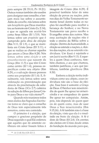Fundamentos Teol6gicos da Fe Crista
para sernpre (Sl 33.11; Pv 19.21).
Outros nornes tarnbern sao usados
para designar esse conselho, elan-
<;arn rnais luz sobre o assunto.
Alem de conselho, nos lemos sobre
urn beneplacito que Deus manifes-
tou ao homem em Cristo (Lc 2.14t
e que se agrada em aceita-los
como Seus filhos (Ef 1.5,9). Nos
lemos sobre urn prop6sito que e
cumprido pela obra de elei<;ao
(Rm 9.11; Ef 1.9), e que se mani-
festa em Cristo Jesus (Ef 3.11), e
que se realiza ao chamar aqueles
que amam a Deus (Rm 8.28). Nos
lemos sobre uma elei~tio e urn
preconhecimento que nascem da
Gra<;a (Rm 11.5) e que tern Cristo
como centro (Ef 1.4), pessoas es-
pecificas como seu objeto (Rm
8.29), e a salva<;ao dessas pessoas
como seu proposito (Ef 1.4). E, fi-
nalmente, nos lemos sobre urna
ordena<;ao ou preordena<;ao que
atraves da proclama<;ao da sabe-
doria de Deus (1Co 2.7) culmina
na ado<;ao de filhos por Jesus Cris-
to para Deus e na vida eterna135
.
Quando nos reunimos todos
esses dados das Sagradas Escritu-
ras torna-se claro que o conselho
de Deus tern especialmente tres
assuntos, como seu conteudo.
0 primeiro e a elei<;aoJ que
cumpre o gracioso proposito de
Deus segundo o qual Ele ordenou
que aqueles que de antemao co-
nheceu ern arnor fossem feitos a
135
At 13.48; Rm 8.29; Ef 1.5.
294
imagem de Cristo (Rrn 8.29). E
possivel tambem falar de uma
elei<;ao de povos ou na<;oes, pois
nos dias do Velho Testamento so-
mente Israel dentre todas as na-
<;6es foi escolhido para receber a
heran<;a do Senhor; e no Novo
Testamento urn povo recebe o
Evangelho antes dos outros. Mas
essa aceita<;ao de na<;oes nao e
todo o ensino da Biblia sobre a
elei<;ao. Dentro da humanidade, a
elei<;ao se estende a na<;oes, e, den-
tro das na<;6es, ela se estende a in-
dividuos. Urn Esau e rejeitado e
umJaco e aceito (Rm 9.13). E aque-
les a quem Deus conheceu, tam-
bern chamou, e aos que chamou,
tambem justificou, e aos que jus-
tificou, tambem glorificou (Rm
8.30).
Ernbora a elei<;ao tenha indi-
viduos como seu objeto, esses in-
dividuos nao sao a base da elei-
<;ao. Essa base e somente a Gra<;a
de Deus. 0 Senhor tern misericor-
dia de quem lhe apraz ter miseri-
cordia e se compadece de quem
lhe apraz ter compaixao. Assim,
pois, nao depende de quem quer
ou de quem corre, mas de usar
Deus a Sua misericordia (Rm
9.15)6). A fe tambem nao e a base
da elei<;ao, visto que ela eo resul-
tado ou fruto da elei<;ao. A fe e
dom de Deus (Ef 2.8). Os crentes
sao eleitos em Cristo desde antes
da funda<;ao do mundo para que,
 