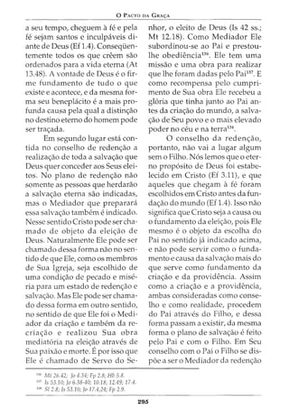 0 PACTO DA GRA<;:A
a seu tempo, cheguem afee pela
fe sejam santos e inculpaveis di-
ante de Deus (Ef 1.4). Conseqiien-
temente todos OS que creem sao
ordenados para a vida eterna (At
13.48). A vontade de Deus eo fir-
me fundamento de tudo o que
existe e acontece, e da mesma for-
ma seu beneplacito e a mais pro-
funda causa pela qual a distin<;ao
no destino eterno do homem pode
ser tra<;ada.
Em segundo lugar esta con-
tida no conselho de reden<;ao a
realiza<;ao de toda a salva<;ao que
Deus quer conceder aos Seus elei-
tos. No plano de reden<;ao nao
somente as pessoas que herdarao
a salva<;ao eterna sao indicadas,
mas o Mediador que preparara
essa salva<;ao tambem e indicado.
Nesse sentido Cristo pode ser cha-
mado de objeto da elei<;ao de
Deus. Naturalmente Ele pode ser
chamado dessa forma nao no sen-
tido de que Ele, como os membros
de Sua Igreja, seja escolhido de
uma condi<;ao de pecado e mise-
ria para urn estado de reden<;ao e
salva<;ao. Mas Ele pode ser chama-
do dessa forma em outro sentido,
no sentido de que Ele foi o Medi-
ador da cria<;ao e tambem da re-
cria<;ao e realizou Sua obra
mediat6ria na elei<;ao atraves de
Sua paixao e morte. Epor isso que
Ele e chamado de Servo do Se-
136
Mt 26.42; fa 4.34; Fp 2.8; Hb 5.8.
137
Is 53.10; Ja 6.38-40; 10.18; 12.49; 17.4.
138
Sl 2.8; Is 53.10; fa 17.4,24; Fp 2.9.
nhor, o eleito de Deus (Is 42 ss.;
Mt 12.18). Como Mediador Ele
subordinou-se ao Pai e prestou-
lhe obediencia136
• Ele tern uma
missao e uma obra para realizar
que lhe foram dadas pelo Pai137
. E
como recompensa pelo cumpri-
mento de Sua obra Ele recebeu a
gloria que tinha junto ao Pai an-
tes da cria<;ao do mundo, a salva-
<;ao de Seu povo e o mais elevado
poder no ceu e na terra138
•
0 conselho da reden<;ao,
portanto, nao vai a lugar algum
sem o Filho. N6s lemos que o eter-
no prop6sito de Deus foi estabe-
lecido em Cristo (Ef 3.11), e que
aqueles que chegam a fe foram
escolhidos em Cristo antes da fun-
da<;ao do mundo (Ef 1.4). Isso nao
significa que Cristo seja a causa ou
o fundamento da elei<;ao, pois Ele
mesmo e o objeto da escolha do
Pai no sentido ja indicado acima,
e nao pode servir como o funda-
mento e causa da salva<;ao mais do
que serve como fundamento da
cria<;ao e da providencia. Assim
como a cria<;ao e a providencia,
ambas consideradas como conse-
lho e como realidade, procedem
do Pai atraves do Filho, e dessa
forma passam a existir, da mesma
forma 0 plano de salva<;ao e feito
pelo Pai e com o Filho. Em Seu
conselho com o Pai o Filho se dis-
poe a ser o Mediador da reden<;ao
295
 