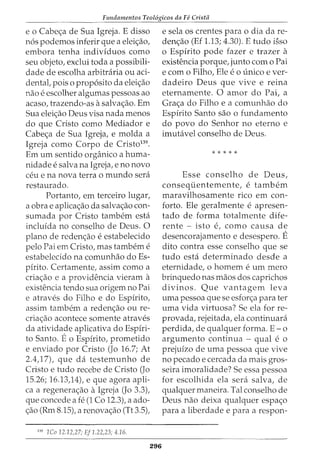 Fundamentos Teol6gicos da Fe Cristii
e o Cabe<;:a de Sua Igreja. E disso
n6s podernos inferir que a elei<;:ao,
ernbora tenha individuos como
seu objeto, exclui toda a possibili-
dade de escolha arbitraria ou aci-
dental, pois o prop6sito da elei<;:ao
nao e escolher algumas pessoas ao
acaso, trazendo-as asalva<;:ao. Ern
Sua elei<;:ao Deus visa nada rnenos
do que Cristo como Mediador e
Cabe<;:a de Sua Igreja, e rnolda a
Igreja como Corpo de Cristo139
.
Ern urn sentido organico a hurna-
nidade e salva na Igreja, e no novo
ceu e na nova terra o rnundo sera
restaurado.
Portanto, ern terceiro lugar,
a obra e aplica<;:ao da salva<;:ao con-
surnada por Cristo tarnbern esta
incluida no conselho de Deus. 0
plano de reden<;:ao e estabelecido
pelo Pai ern Cristo, mas tarnbern e
estabelecido na cornunhao doEs-
pfrito. Certarnente, assirn como a
cria<;:ao e a providencia vierarn a
existencia tendo sua origem no Pai
e atraves do Filho e do Espfrito,
assirn tarnbern a reden<;:ao ou re-
cria<;:ao acontece sornente atraves
da atividade aplicativa do Espfri-
to Santo. Eo Espfrito, prornetido
e enviado por Cristo (Jo 16.7; At
2.4,17), que da testernunho de
Cristo e tudo recebe de Cristo (Jo
15.26; 16.13,14), e que agora apli-
ca a regenera<;:ao aIgreja (Jo 3.3),
que concede a fe (1 Co 12.3), a ado-
<;:ao (Rrn 8.15), a renova<;:ao (Tt 3.5),
119
1Co 12.12,27; EJ1.22,23; 4.16.
296
e sela os crentes para o dia da re-
den<;:ao (Ef 1.13; 4.30). E tudo isso
o Espirito pode fazer e trazer a
existencia porque, junto corn o Pai
e corn 0 FilhoI Ele e 0 unico e ver-
dadeiro Deus que vive e reina
eternarnente. 0 arnor do Pai, a
Gra<;:a do Filho e a cornunhao do
Espfrito Santo sao o fundarnento
do povo do Senhor no eterno e
irnutavel conselho de Deus.
* * * * *
Esse conselho de Deus,
consequenternente, e tarnbern
rnaravilhosarnente rico ern con-
forto. Ele geralrnente e apresen-
tado de forma totalrnente dife-
rente - isto e, como causa de
desencorajarnento e desespero. E
dito contra esse conselho que se
tudo esta deterrninado desde a
eternidade, 0 hornern e urn rnero
brinquedo nas rnaos dos caprichos
divinos. Que vantagern leva
urna pessoa que se esfor<;:a para ter
urna vida virtuosa? Se ela for re-
provada, rejeitada, ela continuara
perdida, de qualquer forma. E - o
argurnento continua - qual e 0
prejufzo de urna pessoa que vive
no pecado e cercada da rnais gros-
seira irnoralidade? Se essa pessoa
for escolhida ela sera salva, de
qualquer rnaneira. Tal conselho de
Deus nao deixa qualquer espa<;:o
para a liberdade e para a respon-
 