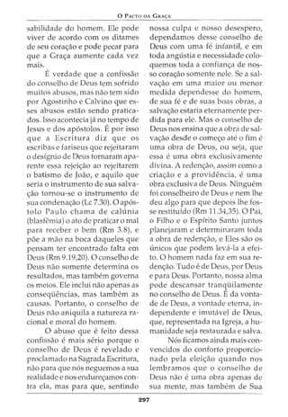 0 PACTO DA GRA<;:A
sabilidade do homem. Ele pode
viver de acordo com os ditames
de seu cora<;ao e pode pecar para
que a Gra<;a aumente cada vez
mars.
E verdade que a confissao
do conselho de Deus tern sofrido
muitos abusos, mas nao tern sido
por Agostinho e Calvino que es-
ses abusos estao sendo pratica-
dos. Isso acontecia ja no tempo de
Jesus e dos ap6stolos. Epor isso
que a Escritura diz que os
escribas e fariseus que rejeitaram
o designio de Deus tornaram apa-
rente essa rejei<;ao ao rejeitarem
o batismo de Joao, e aquilo que
seria o instrumento de sua salva-
<;ao tornou-se o instrumento de
sua condena<;ao (Lc 7.30). 0 ap6s-
tolo Paulo chama de calunia
(blasfemia) o ato de praticar o mal
para receber o bern (Rm 3.8), e
poe a mao na boca daqueles que
pensam ter encontrado falta em
Deus (Rm 9.19,20). 0 conselho de
Deus nao somente determina os
resultados, mas tambem governa
os meios. Ele inclui nao apenas as
conseqiiencias, mas tambem as
causas. Portanto, o conselho de
Deus nao aniquila a natureza ra-
cional e moral do homem.
0 abuso que e feito dessa
confissao e mais serio porque 0
conselho de Deus e revelado e
proclamado na Sagrada Escritura,
nao para que n6s neguemos a sua
realidade enos endure<;amos con-
tra ela, mas para que, sentindo
297
nossa culpa e nosso desespero,
dependamos desse conselho de
Deus com uma fe infantit e em
toda angustia e necessidade colo-
quemos toda a confian<;a de nos-
so cora<;ao somente nele. Sea sal-
va<;ao em uma maior ou menor
medida dependesse do homem,
de sua fe e de suas boas obras, a
salva<;ao estaria eternamente per-
dida para ele. Mas o conselho de
Deus nos ensina que a obra de sal-
va<;ao desde o come<;o ate o fim e
uma obra de Deus, ou seja, que
essa e uma obra exclusivamente
divina. A reden<;ao, assim como a
cria<;ao e a providencia, e uma
obra exclusiva de Deus. Ninguem
foi conselheiro de Deus e nem lhe
deu algo para que depois lhe fos-
se restituido (Rm 11.34,35). 0 Pai,
o Filho e o Espirito Santo juntos
planejaram e determinaram toda
a obra de reden<;ao, e Eles sao os
unicos que podem leva-la a efei-
to. 0 homem nada faz em sua re-
den<;ao. Tudo e de Deus, por Deus
e para Deus. Portanto, nossa alma
pode descansar tranquilamente
no conselho de Deus. E da vonta-
de de Deus, a vontade eterna, in-
dependente e imutavel de Deus,
que, representada na Igreja, a hu-
manidade seja restaurada e salva.
N6s ficamos ainda mais con-
vencidos do conforto proporcio-
nado pela elei<;ao quando nos
lembramos que o conselho de
Deus nao e uma obra apenas de
sua mente, mas tambem de Sua
 