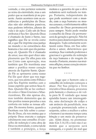 Fundamentos Teol6gicos da Fe Crista
vontade, e nao pertence somente
ao reino da eternidade, mas a urn
poder que se manifesta ja no pre-
sente. Assim acontece com as ex-
ceH~ncias e perfeic;:5es de Deus:
elas nao sao atributos passivos,
mas poderes infinitos, plenos de
vida e de ac;:ao. Cada urn de Seus
atributos e Seu Ser. Quando Deus
e chamado de Justo e Santo, isso
significa que Ele se revela como
tal, e que Ele imprime essa justic;:a
no mundo e na consciencia dos
homens e faz com que ela perma-
nec;:a ali. Quando Ele e chamado
de amor, isso nao quer dizer sim-
plesmente que Ele olha para nos
em Cristo com aprovac;:ao, mas
tambem que Ele manifesta esse
amor e purifica nosso corac;:ao
atraves do Espfrito Santo. Quan-
do Ele se apresenta como nosso
Pai Ele quer dizer que nos rege-
nera, que nos adota como Filhos e
pelo Seu Espfrito testifica com o
nosso espfrito que somos Seus fi-
lhos. Quando Ele se faz conheci-
do como o Deus Gracioso e Mise-
ricordioso, Ele nao apenas diz,
mas tambem demonstra que de
fato perdoa nossos pecados enos
conforta em todas as nossas afli-
c;:oes. Da mesma forma, quando a
Escritura nos fala sobre o conse-
lho de Deus, ela nos ensina que o
proprio Deus executa e cumpre
cabalmente esse conselho. 0 con-
selho de redenc;:ao e uma obra de
Deus na eternidade, e como tal ele
e tambem 0 princfpio, a forc;:a
298
motora e a garantia de que a obra
redentora sera realizada no tem-
po. Portanto, independente do
que pode acontecer com o mun-
do, com a rac;:a humana ou mes-
mo conosco, o infinitamente sabio
conselho de Deus permanecera
para sempre. Nada pode mudar
o conselho de Deus: ele permane-
cera de gerac;:ao a gerac;:ao. Nao ha
motivo para desencorajamento ou
desespero. Tudo certamente acon-
tecera como Deus, em Sua sabe-
doria e amor, determinou que
acontec;:a. Sua vontade poderosa e
graciosa e a garantia da redenc;:ao
da rac;:a humana e do resgate do
mundo. Portanto, mesmo nas mai-
ores aflic;:oes, nosso corac;:ao encon-
tra paz no Senhor.
* * * * *
Logo que o homem caiu o
conselho de redenc;:ao comec;:ou a
atuar. Por Sua propria e livre
iniciativa Deus desceu, procurou
pelo homem e chamou-o de vol-
ta para Si. Everdade que nesse
episodio houve urn interrogato-
rio, uma declara<;ao de culpa e
urn anuncio da penalidade, mas
a punic;:ao pronunciada sobre a
serpente, sobre a mulher e sobre
o homem e ao mesmo tempo uma
benc;:ao e urn meio de preserva-
<;ao. Alem disso, na promessa-
mae (Gn 3.14,15) o fato nao e so-
mente que a serpente sera
esmagada, e o poder do mal que
 