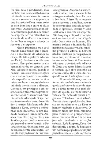 0 PACTO DA GRA<;:A
fez uso dela e condenado, mas
tambem que desde entao haveria
inimizade entre a semente da mu-
lher e a semente da serpente, e
que e o proprio Deus quem colo-
ca essa inimizade entre as duas
sementes. 0 apice dessa inimiza-
de acontecera quando a semente
da serpente ferir o calcanhar da
semente da mulher e a semente
da mulher esmagar a cabea da
semente da serpente.
Nessa promessa-mae esta
contido nada menos que o anun-
cio e a instituiao da Aliana da
Graa. De fato a palavra Aliana
(ou Pacto) nao e mencionada nes-
se texto. Essa palavra so foi usada
bern mais tarde, em conexao com
Noe, Abraao e outros, quando o
homem, em suas varias relaoes
com a natureza, com os animais e
pela experiencia pratica da vida
veio a conhecer a necessidade e a
utilidade de contratos e alianas.
Contudo, em principia e em es-
sencia estao presentes na promes-
sa-mae todos os elementos cons-
tituintes da Aliana da Graa. Por
sua transgressao- e esse eo senti-
do- o homem foi afastado da obe-
diencia a Deus, perdeu a comu-
nhao com Ele, tornou-se urn alia-
do de Satanas e firmou uma Ali-
ana com ele. E agora Deus, em
Sua Graa, vern quebrar essa rela-
ao pactual entre o homem e Sa-
tanas e colocar inimizade em vez
de amizade entre urn e outro. Por
urn ato todo poderoso de Sua von-
tade graciosa Deus traz a semen-
te da mulher, que a mesma tinha
entregue a satanas, de volta para
o Seu lado. A isso Ele acrescenta
que a semente da mulher, apesar
de sofrer muitos tipos de adversi-
dade e opressao, obteria vitoria
total sobre a semente da serpente.
Nao ha qualquer tipo de condiao
ou incerteza quanto a isso. 0 pro-
prio Deus vern ao homem, Ele
mesmo coloca a inimizade, Ele
mesmo inicia a guerra, e Ele mes-
mo promete a vitoria. 0 homem
nao tern qualquer participaao em
tudo isso, exceto ouvir e aceitar
tudo em obediente fe. Promessa e
fe formam o conteudo da Aliana
da Graa que agorae firmada com
o homem, que abre caminho da
criatura caida ate a casa do Pai,
que da acesso asalvaao eterna.
Ha grande diferena entre a
forma pela qual o homem antes da
queda desfrutava de sua vida eter-
na e a unica forma pela qual, de-
pois da queda, ele pode obter a
vida eterna. Antes da queda a re-
gra era: "Obedea e sera salvo".
Atraves de uma perfeita obedien-
cia ao mandamento de Deus o
homem receberia a vida eterna. 0
homem tinha urn born caminho
para trilhar e, se permanecesse
nesse caminho ate o fim de sua
jornada receberia a salvaao
celestial. E, de Sua parte, Deus nao
descumpriu a regra. Se houvesse
urn homem que pudesse cumprir
perfeitamente a lei, ele receberia
299
 