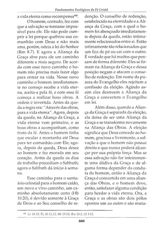 Fundamentos Teol6gicos da Fe Crista
a vida eterna como recompensa140
•
0 homem, contudo, fez com
que a salva<;ao se tornasse impos-
sivel para ele. Ele nao pode cum-
prir a lei porque quebrou sua co-
munhao com Deus e nao mais
ama, porem, odeia a lei do Senhor
(Rm 8.7). E agora a Alian<;a da
Gra<;a abre para ele urn caminho
diferente e mais seguro. De acor-
do com esse novo caminho o ho-
mem nao precisa mais fazer algo
para entrar na vida. Nesse novo
caminho o homem imediatamen-
te no come<;o recebe a vida eter-
na, aceita-a pela fe, e com essa fe
come<;a a realizar boas obras. A
ordem e invertida. Antes da que-
cia a regra era: "Atraves das obras,
para a vida eterna". Agora, depois
da queda, na Alian<;a da Gra<;a, a
vida eterna vern primeiro, e as
boas obras a acompanham, como
fruto da fe. Antes o homem tinha
que escalar a montanha ate Deus
para ter comunhao com Ele; ago-
ra, depois da queda, Deus desce
ao homem e faz morada em seu
cora<;ao. Antes da queda os dias
de trabalho precediam o Sabbath;
agora o Sabbath da inicio asema-
na.
Esse caminho para o santu-
ario celestial para 0 homem caido,
urn novo e vivo caminho, urn ca-
minho absolutamente certo (Hb
10.20), e devido somente aGra<;a
de Deus e ao Seu conselho de re-
den<;ao. 0 conselho de reden<;ao,
estabelecido na eternidade e a Ali-
an<;a da Gra<;a, com a qual o ho-
mem foi aben<;oado imediatamen-
te depois da queda, estao intima-
mente relacionados entre si. Estao
intimamente tao relacionados que
urn fica de pe ou cai com o outro.
Everdade que ha muitos que pen-
sam de forma diferente. Eles se fir-
roam na Alian<;a da Gra<;a e dessa
posi<;ao negam e atacam o conse-
lho de reden<;ao. Em nome da pu-
reza do Evangelho eles rejeitam a
confissao da elei<;ao. Agindo as-
sim eles destroem a Alian<;a da
Gra<;a e convertem o Evangelho
em lei.
Alem disso, quando a Alian-
<;:a da Gra<;:a e separada da elei<;:ao,
ela deixa de ser uma Alian<;a da
Gra<;a e se transforma novamente
na Alian<;a das Obras. A elei<;ao
significa que Deus concede ao ho-
mem, graciosa e livremente, a sal-
va<;ao a que o homem nao possui
direito e que nunca podera alcan-
<;ar por sua propria for<;a. Mas se
essa salva<;ao nao for inteiramen-
te uma dadiva da Gra<;a e de al-
guma forma depender da condu-
ta do homem, entao a Alian<;a da
Gra<;a e convertida em uma alian-
<;a das Obras, e o homem deve,
entao, satisfazer alguma condi<;ao
para herdar a vida eterna. Ora, a
Gra<;a e as obras sao dois p6los
opostos urn ao outro e sao mutu-
140
Lv 18.15; Ez 20.11,13; Mt 19.16; Rm 10.5; Gl 3.12.
300
 